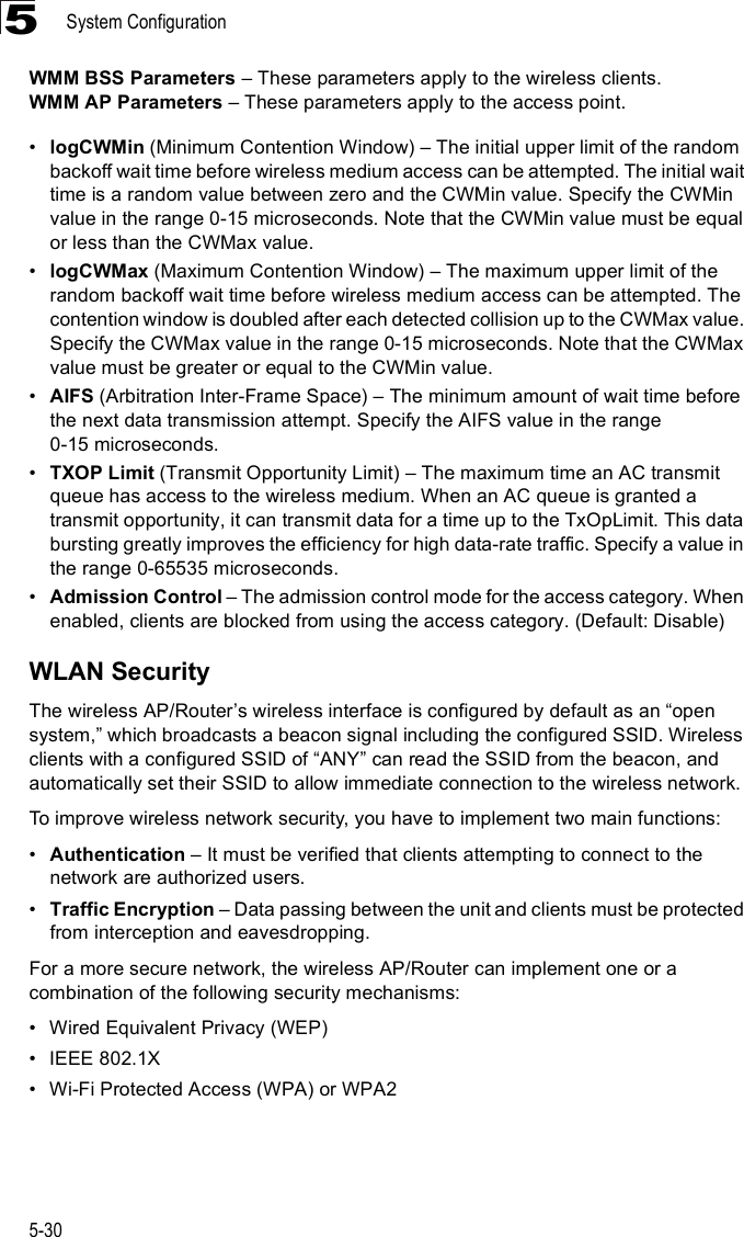 System Configuration5-305WMM BSS Parameters &amp; These parameters apply to the wireless clients.WMM AP Parameters &amp; These parameters apply to the access point.!logCWMin (Minimum Contention Window) &amp; The initial upper limit of the random backoff wait time before wireless medium access can be attempted. The initial wait time is a random value between zero and the CWMin value. Specify the CWMin value in the range 0-15 microseconds. Note that the CWMin value must be equal or less than the CWMax value.!logCWMax (Maximum Contention Window) &amp; The maximum upper limit of the random backoff wait time before wireless medium access can be attempted. The contention window is doubled after each detected collision up to the CWMax value. Specify the CWMax value in the range 0-15 microseconds. Note that the CWMax value must be greater or equal to the CWMin value. !AIFS (Arbitration Inter-Frame Space) &amp; The minimum amount of wait time before the next data transmission attempt. Specify the AIFS value in the range 0-15microseconds. !TXOP Limit (Transmit Opportunity Limit) &amp; The maximum time an AC transmit queue has access to the wireless medium. When an AC queue is granted a transmit opportunity, it can transmit data for a time up to the TxOpLimit. This data bursting greatly improves the efficiency for high data-rate traffic. Specify a value in the range 0-65535 microseconds.!Admission Control &amp; The admission control mode for the access category. When enabled, clients are blocked from using the access category. (Default: Disable) WLAN SecurityThe wireless AP/Router%s wireless interface is configured by default as an &quot;open system,# which broadcasts a beacon signal including the configured SSID. Wireless clients with a configured SSID of &quot;ANY# can read the SSID from the beacon, and automatically set their SSID to allow immediate connection to the wireless network.To improve wireless network security, you have to implement two main functions:!Authentication &amp; It must be verified that clients attempting to connect to the network are authorized users.!Traffic Encryption &amp; Data passing between the unit and clients must be protected from interception and eavesdropping.For a more secure network, the wireless AP/Router can implement one or a combination of the following security mechanisms:!Wired Equivalent Privacy (WEP)!IEEE 802.1X!Wi-Fi Protected Access (WPA) or WPA2