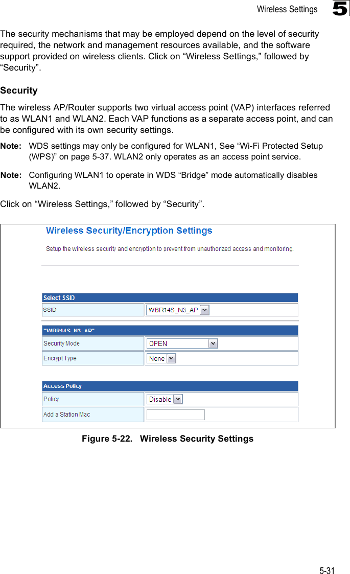 Wireless Settings5-315The security mechanisms that may be employed depend on the level of security required, the network and management resources available, and the software support provided on wireless clients. Click on &quot;Wireless Settings,# followed by &quot;Security#.SecurityThe wireless AP/Router supports two virtual access point (VAP) interfaces referred to as WLAN1 and WLAN2. Each VAP functions as a separate access point, and can be configured with its own security settings.Note: WDS settings may only be configured for WLAN1, See &quot;Wi-Fi Protected Setup (WPS)# on page5-37. WLAN2 only operates as an access point service.Note: Configuring WLAN1 to operate in WDS &quot;Bridge# mode automatically disables WLAN2.Click on &quot;Wireless Settings,# followed by &quot;Security#.Figure5-22.   Wireless Security Settings