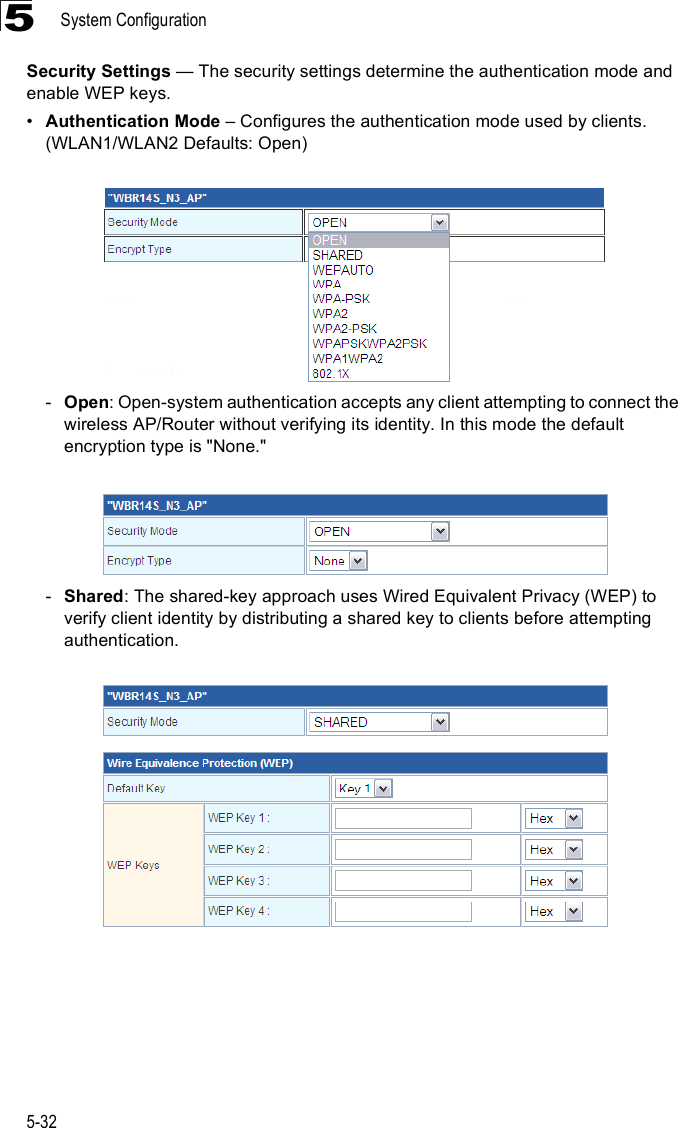 System Configuration5-325Security Settings $ The security settings determine the authentication mode and enable WEP keys. !Authentication Mode &amp; Configures the authentication mode used by clients.(WLAN1/WLAN2 Defaults: Open)-Open: Open-system authentication accepts any client attempting to connect the wireless AP/Router without verifying its identity. In this mode the default encryption type is &quot;None.&quot; -Shared: The shared-key approach uses Wired Equivalent Privacy (WEP) to verify client identity by distributing a shared key to clients before attempting authentication. 