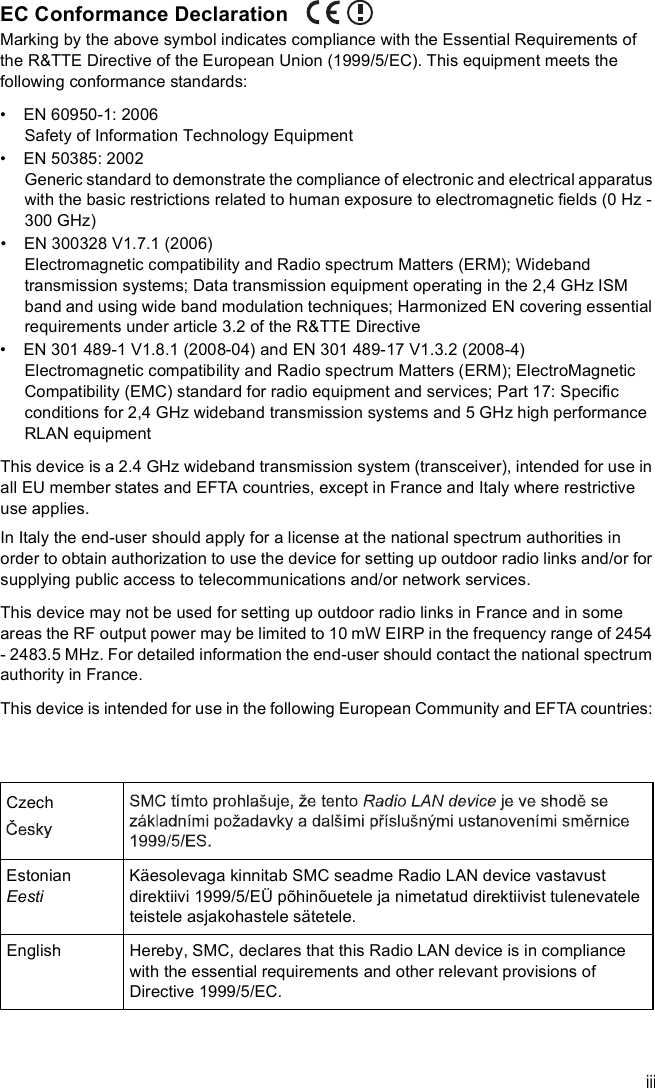 iiiEC Conformance DeclarationMarking by the above symbol indicates compliance with the Essential Requirements of the R&amp;TTE Directive of the European Union (1999/5/EC). This equipment meets the following conformance standards:  EN 60950-1: 2006Safety of Information Technology Equipment  EN 50385: 2002Generic standard to demonstrate the compliance of electronic and electrical apparatus with the basic restrictions related to human exposure to electromagnetic fields (0 Hz - 300 GHz)  EN 300328 V1.7.1 (2006)Electromagnetic compatibility and Radio spectrum Matters (ERM); Wideband transmission systems; Data transmission equipment operating in the 2,4 GHz ISM band and using wide band modulation techniques; Harmonized EN covering essential requirements under article 3.2 of the R&amp;TTE Directive  EN 301 489-1 V1.8.1 (2008-04) and EN 301 489-17 V1.3.2 (2008-4)Electromagnetic compatibility and Radio spectrum Matters (ERM); ElectroMagnetic Compatibility (EMC) standard for radio equipment and services; Part 17: Specific conditions for 2,4 GHz wideband transmission systems and 5 GHz high performance RLAN equipmentThis device is a 2.4 GHz wideband transmission system (transceiver), intended for use in all EU member states and EFTA countries, except in France and Italy where restrictive use applies.In Italy the end-user should apply for a license at the national spectrum authorities in order to obtain authorization to use the device for setting up outdoor radio links and/or for supplying public access to telecommunications and/or network services.This device may not be used for setting up outdoor radio links in France and in some areas the RF output power may be limited to 10 mW EIRP in the frequency range of 2454 - 2483.5 MHz. For detailed information the end-user should contact the national spectrum authority in France.This device is intended for use in the following European Community and EFTA countries: CzechEstonianEestiKäesolevaga kinnitab SMC seadme Radio LAN device vastavust direktiivi 1999/5/EÜ põhinõuetele ja nimetatud direktiivist tulenevatele teistele asjakohastele sätetele.EnglishHereby, SMC, declares that this Radio LAN device is in compliance with the essential requirements and other relevant provisions of Directive 1999/5/EC.