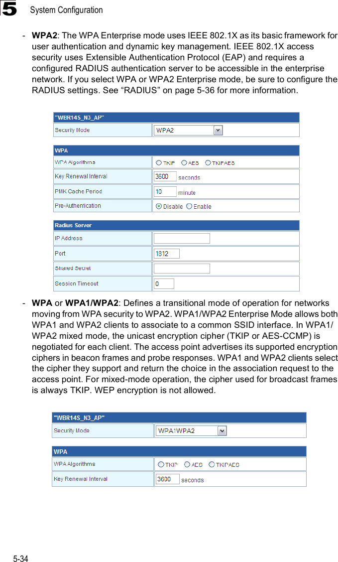 System Configuration5-345-WPA2: The WPA Enterprise mode uses IEEE 802.1X as its basic framework for user authentication and dynamic key management. IEEE 802.1X access security uses Extensible Authentication Protocol (EAP) and requires a configured RADIUS authentication server to be accessible in the enterprise network. If you select WPA or WPA2 Enterprise mode, be sure to configure the RADIUS settings. See &quot;RADIUS# on page5-36 for more information. -WPA or WPA1/WPA2: Defines a transitional mode of operation for networks moving from WPA security to WPA2. WPA1/WPA2 Enterprise Mode allows both WPA1 and WPA2 clients to associate to a common SSID interface. In WPA1/WPA2 mixed mode, the unicast encryption cipher (TKIP or AES-CCMP) is negotiated for each client. The access point advertises its supported encryption ciphers in beacon frames and probe responses. WPA1 and WPA2 clients select the cipher they support and return the choice in the association request to the access point. For mixed-mode operation, the cipher used for broadcast frames is always TKIP. WEP encryption is not allowed.