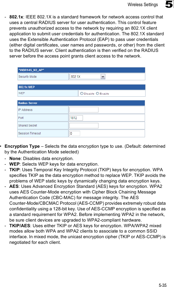 Wireless Settings5-355-802.1x: IEEE 802.1X is a standard framework for network access control that uses a central RADIUS server for user authentication. This control feature prevents unauthorized access to the network by requiring an 802.1X client application to submit user credentials for authentication. The 802.1X standard uses the Extensible Authentication Protocol (EAP) to pass user credentials (either digital certificates, user names and passwords, or other) from the client to the RADIUS server. Client authentication is then verified on the RADIUS server before the access point grants client access to the network. !Encryption Type &amp; Selects the data encryption type to use. (Default: determined by the Authentication Mode selected)-None: Disables data encryption.-WEP: Selects WEP keys for data encryption.-TKIP: Uses Temporal Key Integrity Protocol (TKIP) keys for encryption. WPA specifies TKIP as the data encryption method to replace WEP. TKIP avoids the problems of WEP static keys by dynamically changing data encryption keys.-AES: Uses Advanced Encryption Standard (AES) keys for encryption. WPA2 uses AES Counter-Mode encryption with Cipher Block Chaining Message Authentication Code (CBC-MAC) for message integrity. The AES Counter-Mode/CBCMAC Protocol (AES-CCMP) provides extremely robust data confidentiality using a 128-bit key. Use of AES-CCMP encryption is specified as a standard requirement for WPA2. Before implementing WPA2 in the network, be sure client devices are upgraded to WPA2-compliant hardware.-TKIP/AES: Uses either TKIP or AES keys for encryption. WPA/WPA2 mixed modes allow both WPA and WPA2 clients to associate to a common SSID interface. In mixed mode, the unicast encryption cipher (TKIP or AES-CCMP) is negotiated for each client.