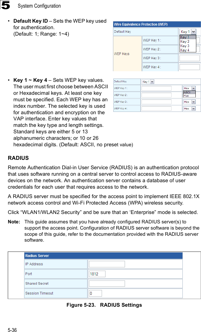 System Configuration5-365!Default Key ID &amp; Sets the WEP key used for authentication. (Default: 1; Range: 1~4)!Key 1 ~ Key 4 &amp; Sets WEP key values. The user must first choose between ASCII or Hexadecimal keys. At least one key must be specified. Each WEP key has an index number. The selected key is used for authentication and encryption on the VAP interface. Enter key values that match the key type and length settings. Standard keys are either 5 or 13 alphanumeric characters; or 10 or 26 hexadecimal digits. (Default: ASCII, no preset value)RADIUSRemote Authentication Dial-in User Service (RADIUS) is an authentication protocol that uses software running on a central server to control access to RADIUS-aware devices on the network. An authentication server contains a database of user credentials for each user that requires access to the network.A RADIUS server must be specified for the access point to implement IEEE 802.1X network access control and Wi-Fi Protected Access (WPA) wireless security.Click &quot;WLAN1/WLAN2 Security# and be sure that an &apos;Enterprise# mode is selected.Note: This guide assumes that you have already configured RADIUS server(s) to support the access point. Configuration of RADIUS server software is beyond the scope of this guide, refer to the documentation provided with the RADIUS server software.Figure5-23.   RADIUS Settings