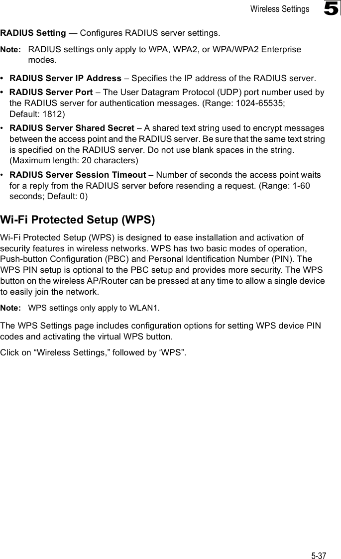 Wireless Settings5-375RADIUS Setting $ Configures RADIUS server settings.Note: RADIUS settings only apply to WPA, WPA2, or WPA/WPA2 Enterprise modes. RADIUS Server IP Address &amp; Specifies the IP address of the RADIUS server. RADIUS Server Port &amp; The User Datagram Protocol (UDP) port number used by the RADIUS server for authentication messages. (Range: 1024-65535; Default: 1812)!RADIUS Server Shared Secret &amp; A shared text string used to encrypt messages between the access point and the RADIUS server. Be sure that the same text string is specified on the RADIUS server. Do not use blank spaces in the string. (Maximum length: 20 characters)!RADIUS Server Session Timeout &amp; Number of seconds the access point waits for a reply from the RADIUS server before resending a request. (Range: 1-60 seconds; Default: 0)Wi-Fi Protected Setup (WPS)Wi-Fi Protected Setup (WPS) is designed to ease installation and activation of security features in wireless networks. WPS has two basic modes of operation, Push-button Configuration (PBC) and Personal Identification Number (PIN). The WPS PIN setup is optional to the PBC setup and provides more security. The WPS button on the wireless AP/Router can be pressed at any time to allow a single device to easily join the network.Note: WPS settings only apply to WLAN1.The WPS Settings page includes configuration options for setting WPS device PIN codes and activating the virtual WPS button.Click on &quot;Wireless Settings,# followed by &apos;WPS#.