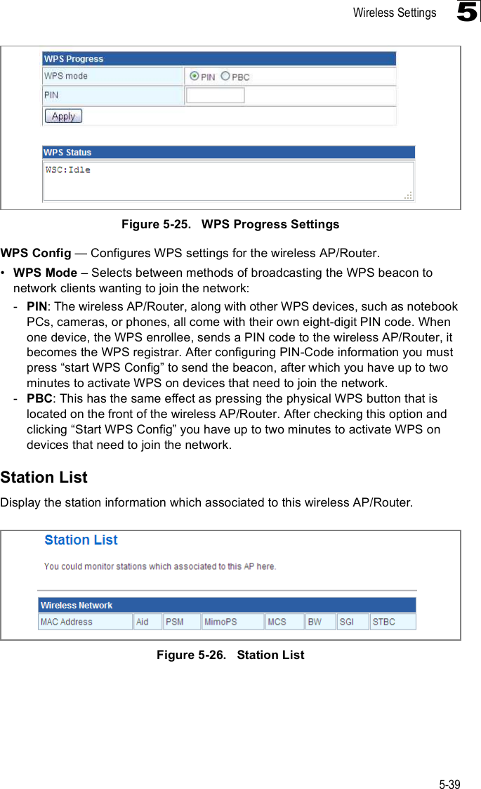 Wireless Settings5-395Figure5-25.   WPS Progress SettingsWPS Config $ Configures WPS settings for the wireless AP/Router.!WPS Mode &amp; Selects between methods of broadcasting the WPS beacon to network clients wanting to join the network:-PIN: The wireless AP/Router, along with other WPS devices, such as notebook PCs, cameras, or phones, all come with their own eight-digit PIN code. When one device, the WPS enrollee, sends a PIN code to the wireless AP/Router, it becomes the WPS registrar. After configuring PIN-Code information you must press &quot;start WPS Config# to send the beacon, after which you have up to two minutes to activate WPS on devices that need to join the network.-PBC: This has the same effect as pressing the physical WPS button that is located on the front of the wireless AP/Router. After checking this option and clicking &quot;Start WPS Config# you have up to two minutes to activate WPS on devices that need to join the network.Station ListDisplay the station information which associated to this wireless AP/Router.Figure5-26.   Station List