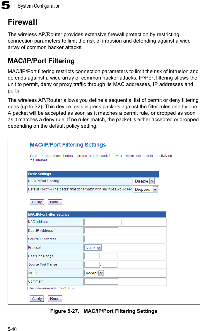 System Configuration5-405FirewallThe wireless AP/Router provides extensive firewall protection by restricting connection parameters to limit the risk of intrusion and defending against a wide array of common hacker attacks.MAC/IP/Port FilteringMAC/IP/Port filtering restricts connection parameters to limit the risk of intrusion and defends against a wide array of common hacker attacks. IP/Port filtering allows the unit to permit, deny or proxy traffic through its MAC addresses, IP addresses and ports.  The wireless AP/Router allows you define a sequential list of permit or deny filtering rules (up to 32). This device tests ingress packets against the filter rules one by one. A packet will be accepted as soon as it matches a permit rule, or dropped as soon as it matches a deny rule. If no rules match, the packet is either accepted or dropped depending on the default policy setting.Figure5-27.   MAC/IP/Port Filtering Settings