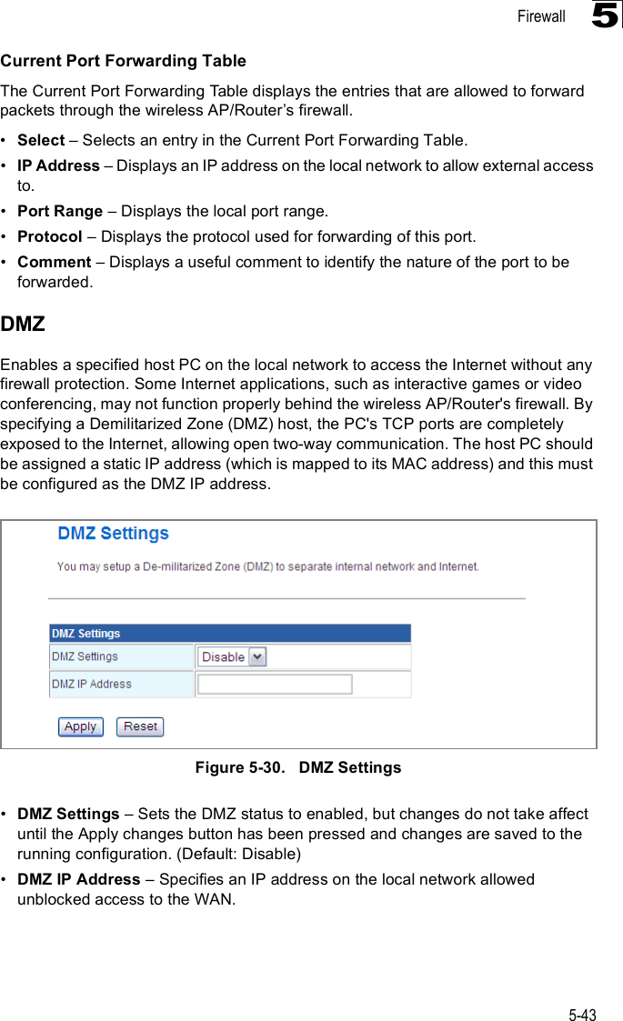 Firewall5-435Current Port Forwarding TableThe Current Port Forwarding Table displays the entries that are allowed to forward packets through the wireless AP/Router%s firewall.!Select &amp; Selects an entry in the Current Port Forwarding Table.!IP Address &amp; Displays an IP address on the local network to allow external access to.!Port Range &amp; Displays the local port range.!Protocol &amp; Displays the protocol used for forwarding of this port.!Comment &amp; Displays a useful comment to identify the nature of the port to be forwarded.DMZEnables a specified host PC on the local network to access the Internet without any firewall protection. Some Internet applications, such as interactive games or video conferencing, may not function properly behind the wireless AP/Router&apos;s firewall. By specifying a Demilitarized Zone (DMZ) host, the PC&apos;s TCP ports are completely exposed to the Internet, allowing open two-way communication. The host PC should be assigned a static IP address (which is mapped to its MAC address) and this must be configured as the DMZ IP address.Figure5-30.   DMZ Settings!DMZ Settings &amp; Sets the DMZ status to enabled, but changes do not take affect until the Apply changes button has been pressed and changes are saved to the running configuration. (Default: Disable)!DMZ IP Address &amp; Specifies an IP address on the local network allowed unblocked access to the WAN.