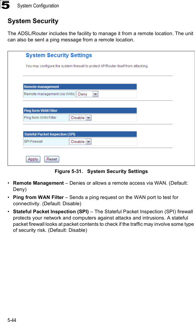 System Configuration5-445System SecurityThe ADSL/Router includes the facility to manage it from a remote location. The unit can also be sent a ping message from a remote location.Figure5-31.   System Security Settings!Remote Management &amp; Denies or allows a remote access via WAN. (Default: Deny)!Ping from WAN Filter &amp; Sends a ping request on the WAN port to test for connectivity. (Default: Disable)!Stateful Packet Inspection (SPI) &amp; The Stateful Packet Inspection (SPI) firewall protects your network and computers against attacks and intrusions. A stateful packet firewall looks at packet contents to check if the traffic may involve some type of security risk. (Default: Disable)