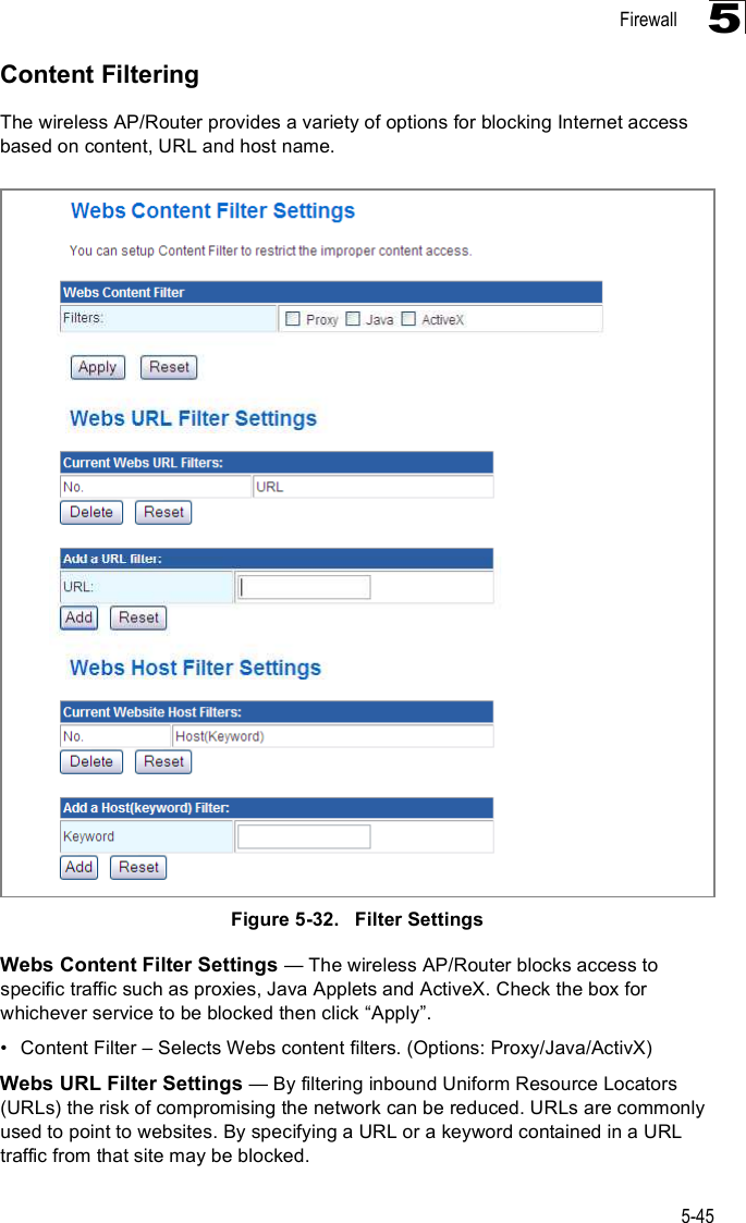 Firewall5-455Content FilteringThe wireless AP/Router provides a variety of options for blocking Internet access based on content, URL and host name.Figure5-32.   Filter SettingsWebs Content Filter Settings $ The wireless AP/Router blocks access to specific traffic such as proxies, Java Applets and ActiveX. Check the box for whichever service to be blocked then click &quot;Apply#.!Content Filter &amp; Selects Webs content filters. (Options: Proxy/Java/ActivX)Webs URL Filter Settings $ By filtering inbound Uniform Resource Locators (URLs) the risk of compromising the network can be reduced. URLs are commonly used to point to websites. By specifying a URL or a keyword contained in a URL traffic from that site may be blocked. 