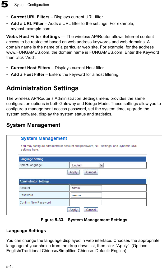 System Configuration5-465!Current URL Filters &amp; Displays current URL filter.!Add a URL Filter &amp; Adds a URL filter to the settings. For example, myhost.example.com.Webs Host Filter Settings $ The wireless AP/Router allows Internet content access to be restricted based on web address keywords and web domains. A domain name is the name of a particular web site. For example, for the address www.FUNGAMES.com, the domain name is FUNGAMES.com. Enter the Keyword then click &quot;Add#.!Current Host Filters &amp; Displays current Host filter.!Add a Host Filter &amp; Enters the keyword for a host filtering.Administration SettingsThe wireless AP/Router%s Administration Settings menu provides the same configuration options in both Gateway and Bridge Mode. These settings allow you to configure a management access password, set the system time, upgrade the system software, display the system status and statistics.System ManagementFigure5-33.   System Management SettingsLanguage SettingsYou can change the language displayed in web interface. Chooses the appropriate language of your choice from the drop-down list, then click &quot;Apply#. (Options: English/Traditional Chinese/Simplified Chinese. Default: English)