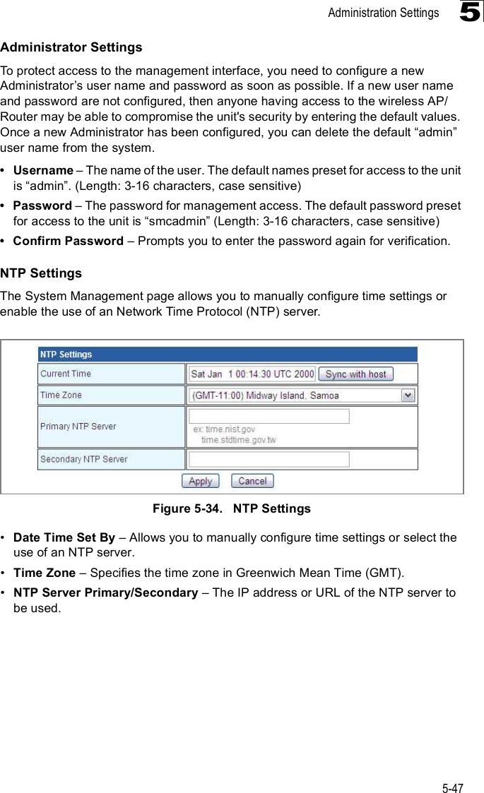 Administration Settings5-475Administrator SettingsTo protect access to the management interface, you need to configure a new Administrator%s user name and password as soon as possible. If a new user name and password are not configured, then anyone having access to the wireless AP/Router may be able to compromise the unit&apos;s security by entering the default values. Once a new Administrator has been configured, you can delete the default &quot;admin# user name from the system. Username &amp; The name of the user. The default names preset for access to the unit is &quot;admin#. (Length: 3-16 characters, case sensitive) Password &amp; The password for management access. The default password preset for access to the unit is &quot;smcadmin# (Length: 3-16 characters, case sensitive) Confirm Password &amp; Prompts you to enter the password again for verification.NTP SettingsThe System Management page allows you to manually configure time settings or enable the use of an Network Time Protocol (NTP) server.Figure5-34.   NTP Settings!Date Time Set By &amp; Allows you to manually configure time settings or select the use of an NTP server.!Time Zone &amp; Specifies the time zone in Greenwich Mean Time (GMT).!NTP Server Primary/Secondary &amp; The IP address or URL of the NTP server to be used.