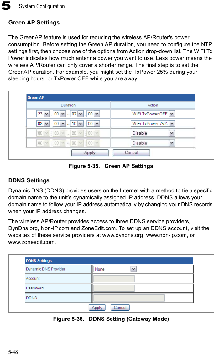 System Configuration5-485Green AP SettingsThe GreenAP feature is used for reducing the wireless AP/Router&apos;s power consumption. Before setting the Green AP duration, you need to configure the NTP settings first, then choose one of the options from Action drop-down list. The WiFi Tx Power indicates how much antenna power you want to use. Less power means the wireless AP/Router can only cover a shorter range. The final step is to set the GreenAP duration. For example, you might set the TxPower 25% during your sleeping hours, or TxPower OFF while you are away. Figure5-35.   Green AP SettingsDDNS SettingsDynamic DNS (DDNS) provides users on the Internet with a method to tie a specific domain name to the unit%s dynamically assigned IP address. DDNS allows your domain name to follow your IP address automatically by changing your DNS records when your IP address changes.The wireless AP/Router provides access to three DDNS service providers, DynDns.org, Non-IP.com and ZoneEdit.com. To set up an DDNS account, visit the websites of these service providers at www.dyndns.org, www.non-ip.com, or www.zoneedit.com. Figure5-36.   DDNS Setting (Gateway Mode)