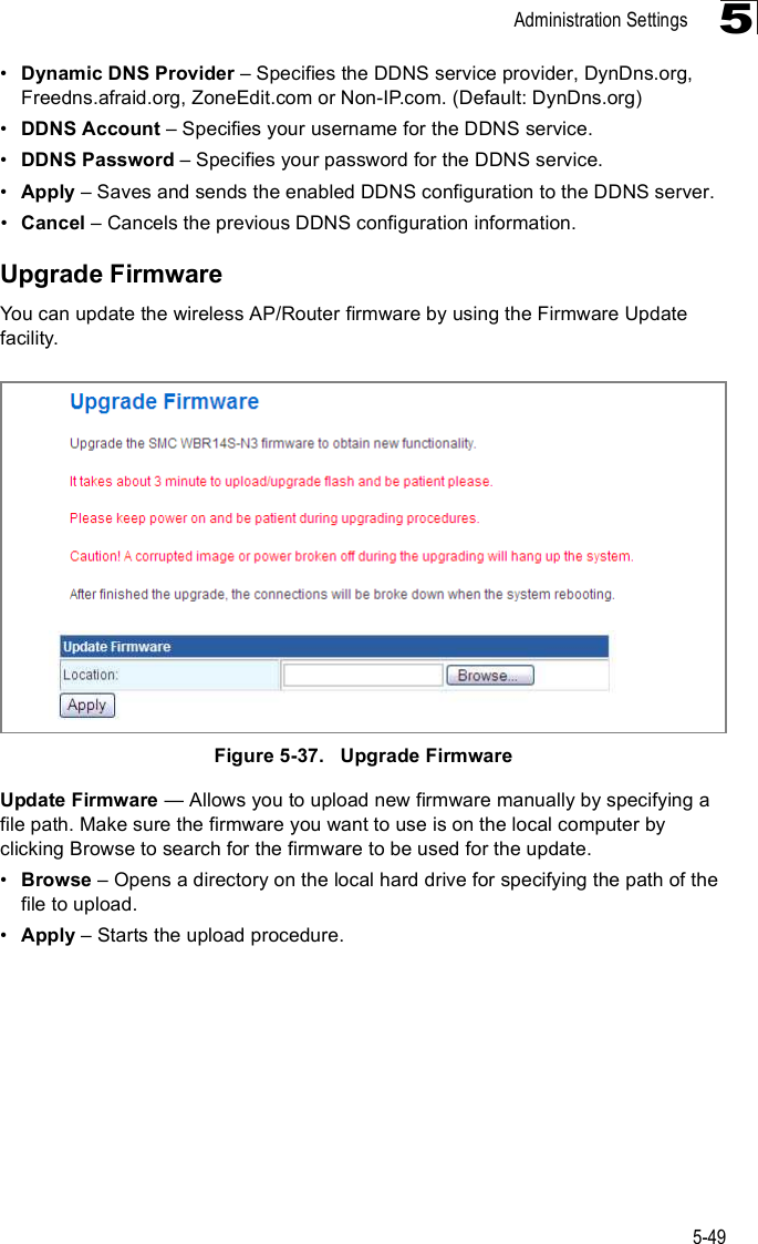 Administration Settings5-495!Dynamic DNS Provider &amp; Specifies the DDNS service provider, DynDns.org, Freedns.afraid.org, ZoneEdit.com or Non-IP.com. (Default: DynDns.org)!DDNS Account &amp; Specifies your username for the DDNS service.!DDNS Password &amp; Specifies your password for the DDNS service.!Apply &amp; Saves and sends the enabled DDNS configuration to the DDNS server.!Cancel &amp; Cancels the previous DDNS configuration information.Upgrade FirmwareYou can update the wireless AP/Router firmware by using the Firmware Update facility.Figure5-37.   Upgrade FirmwareUpdate Firmware $ Allows you to upload new firmware manually by specifying a file path. Make sure the firmware you want to use is on the local computer by clicking Browse to search for the firmware to be used for the update.!Browse &amp; Opens a directory on the local hard drive for specifying the path of the file to upload.!Apply &amp; Starts the upload procedure.