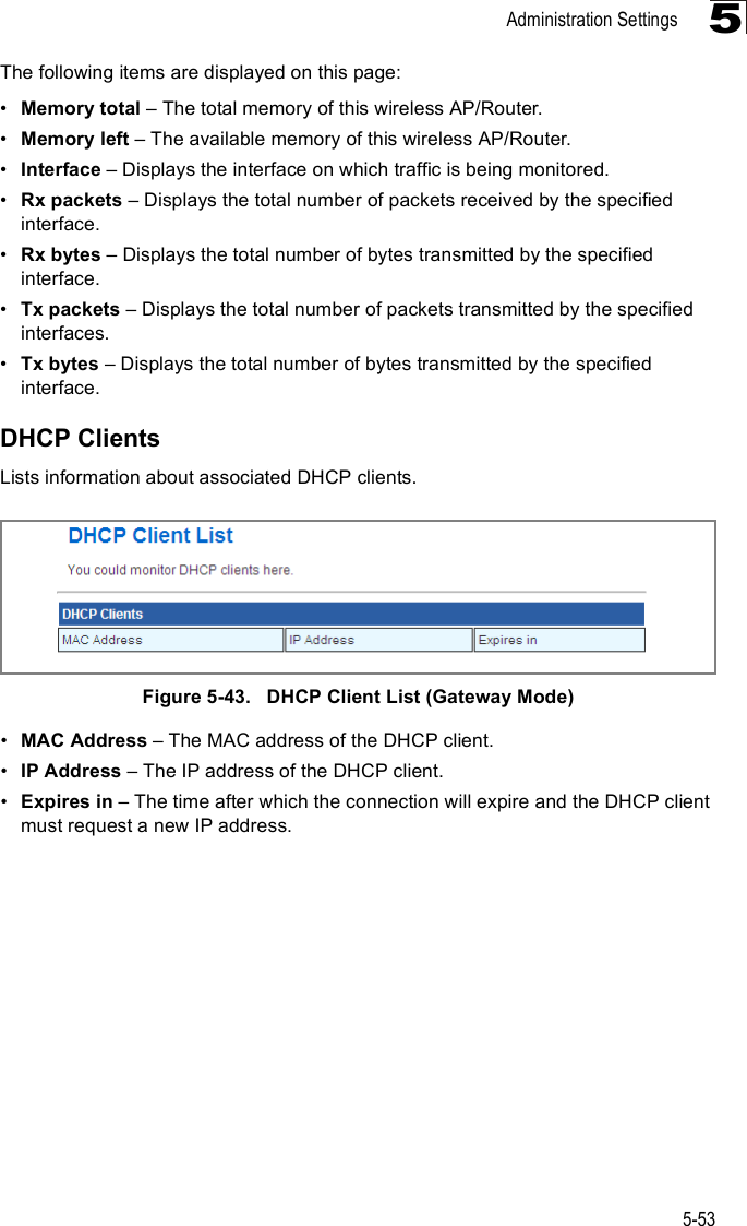 Administration Settings5-535The following items are displayed on this page:!Memory total &amp; The total memory of this wireless AP/Router.!Memory left &amp; The available memory of this wireless AP/Router.!Interface &amp; Displays the interface on which traffic is being monitored.!Rx packets &amp; Displays the total number of packets received by the specified interface.!Rx bytes &amp; Displays the total number of bytes transmitted by the specified interface.!Tx packets &amp; Displays the total number of packets transmitted by the specified interfaces.!Tx bytes &amp; Displays the total number of bytes transmitted by the specified interface.DHCP ClientsLists information about associated DHCP clients. Figure5-43.   DHCP Client List (Gateway Mode)!MAC Address &amp; The MAC address of the DHCP client.!IP Address &amp; The IP address of the DHCP client.!Expires in &amp; The time after which the connection will expire and the DHCP client must request a new IP address.