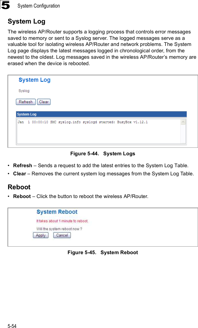 System Configuration5-545System LogThe wireless AP/Router supports a logging process that controls error messages saved to memory or sent to a Syslog server. The logged messages serve as a valuable tool for isolating wireless AP/Router and network problems. The System Log page displays the latest messages logged in chronological order, from the newest to the oldest. Log messages saved in the wireless AP/Router%s memory are erased when the device is rebooted.Figure5-44.   System Logs!Refresh &amp; Sends a request to add the latest entries to the System Log Table.!Clear &amp; Removes the current system log messages from the System Log Table.Reboot!Reboot &amp; Click the button to reboot the wireless AP/Router.Figure5-45.   System Reboot