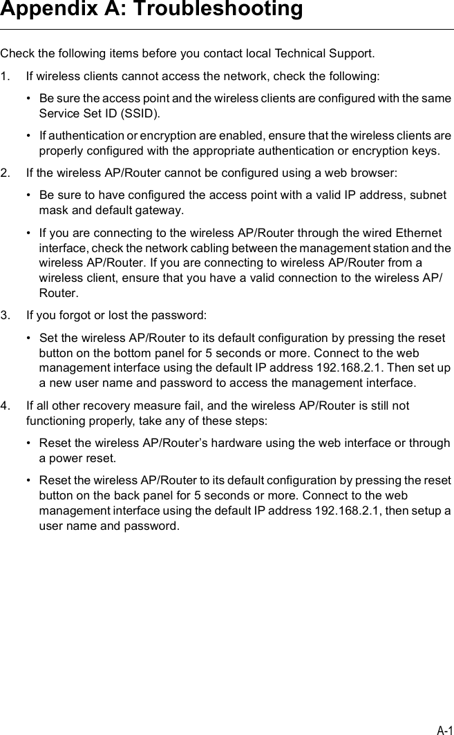 A-1Appendix A: TroubleshootingCheck the following items before you contact local Technical Support.1.If wireless clients cannot access the network, check the following:!Be sure the access point and the wireless clients are configured with the same Service Set ID (SSID).!If authentication or encryption are enabled, ensure that the wireless clients are properly configured with the appropriate authentication or encryption keys.2.If the wireless AP/Router cannot be configured using a web browser:!Be sure to have configured the access point with a valid IP address, subnet mask and default gateway.!If you are connecting to the wireless AP/Router through the wired Ethernet interface, check the network cabling between the management station and the wireless AP/Router. If you are connecting to wireless AP/Router from a wireless client, ensure that you have a valid connection to the wireless AP/Router.3.If you forgot or lost the password:!Set the wireless AP/Router to its default configuration by pressing the reset button on the bottom panel for 5 seconds or more. Connect to the web management interface using the default IP address 192.168.2.1. Then set up a new user name and password to access the management interface.4.If all other recovery measure fail, and the wireless AP/Router is still not functioning properly, take any of these steps:!Reset the wireless AP/Router%s hardware using the web interface or through a power reset.!Reset the wireless AP/Router to its default configuration by pressing the reset button on the back panel for 5 seconds or more. Connect to the web management interface using the default IP address 192.168.2.1, then setup a user name and password. 