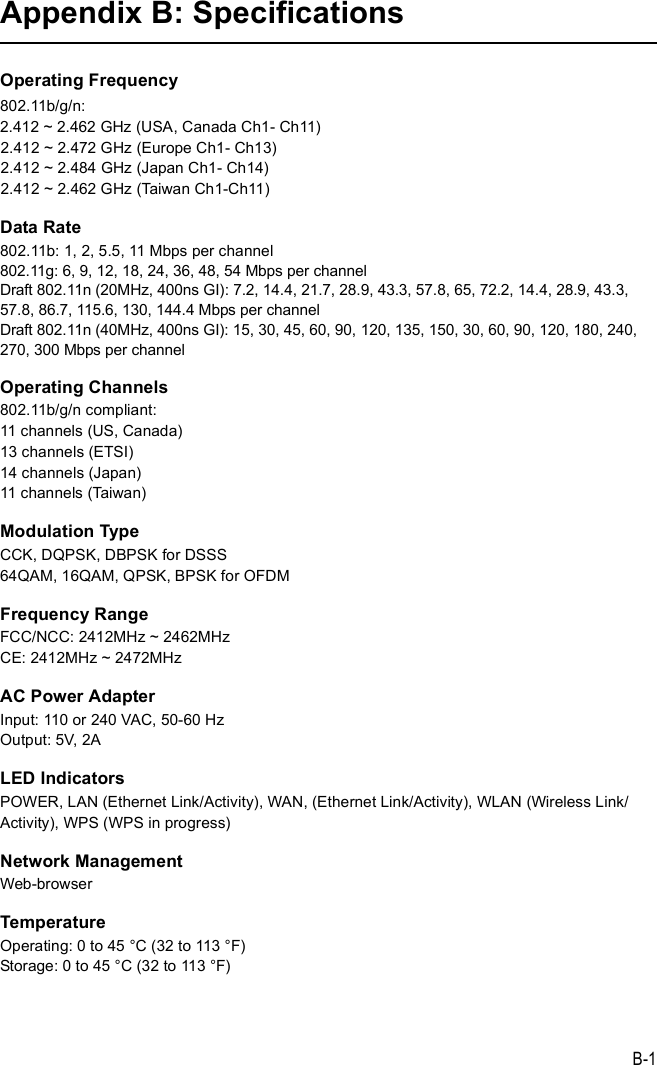 B-1Appendix B: SpecificationsOperating Frequency802.11b/g/n:2.412 ~ 2.462 GHz (USA, Canada Ch1- Ch11)2.412 ~ 2.472 GHz (Europe Ch1- Ch13)2.412 ~ 2.484 GHz (Japan Ch1- Ch14)2.412 ~ 2.462 GHz (Taiwan Ch1-Ch11)Data Rate802.11b: 1, 2, 5.5, 11 Mbps per channel802.11g: 6, 9, 12, 18, 24, 36, 48, 54 Mbps per channel Draft 802.11n (20MHz, 400ns GI): 7.2, 14.4, 21.7, 28.9, 43.3, 57.8, 65, 72.2, 14.4, 28.9, 43.3, 57.8, 86.7, 115.6, 130, 144.4 Mbps per channelDraft 802.11n (40MHz, 400ns GI): 15, 30, 45, 60, 90, 120, 135, 150, 30, 60, 90, 120, 180, 240, 270, 300 Mbps per channelOperating Channels802.11b/g/n compliant: 11 channels (US, Canada)13 channels (ETSI)14 channels (Japan)11 channels (Taiwan)Modulation TypeCCK, DQPSK, DBPSK for DSSS64QAM, 16QAM, QPSK, BPSK for OFDMFrequency RangeFCC/NCC: 2412MHz ~ 2462MHzCE: 2412MHz ~ 2472MHzAC Power AdapterInput: 110 or 240 VAC, 50-60 HzOutput: 5V, 2ALED IndicatorsPOWER, LAN (Ethernet Link/Activity), WAN, (Ethernet Link/Activity), WLAN (Wireless Link/Activity), WPS (WPS in progress)Network ManagementWeb-browserTemperatureOperating: 0 to 45 °C (32 to 113 °F)Storage: 0 to 45 °C (32 to 113 °F)