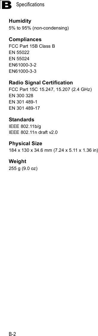 SpecificationsB-2BHumidity5% to 95% (non-condensing)CompliancesFCC Part 15B Class BEN 55022EN 55024EN61000-3-2EN61000-3-3Radio Signal CertificationFCC Part 15C 15.247, 15.207 (2.4 GHz)EN 300 328EN 301 489-1EN 301 489-17StandardsIEEE 802.11b/gIEEE 802.11n draft v2.0Physical Size184 x 130 x 34.6 mm (7.24 x 5.11 x 1.36 in)Weight255 g (9.0 oz)