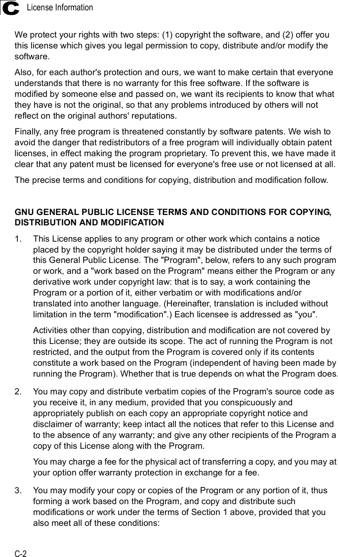 License InformationC-2CWe protect your rights with two steps: (1) copyright the software, and (2) offer you this license which gives you legal permission to copy, distribute and/or modify the software.Also, for each author&apos;s protection and ours, we want to make certain that everyone understands that there is no warranty for this free software. If the software is modified by someone else and passed on, we want its recipients to know that what they have is not the original, so that any problems introduced by others will not reflect on the original authors&apos; reputations.Finally, any free program is threatened constantly by software patents. We wish to avoid the danger that redistributors of a free program will individually obtain patent licenses, in effect making the program proprietary. To prevent this, we have made it clear that any patent must be licensed for everyone&apos;s free use or not licensed at all.The precise terms and conditions for copying, distribution and modification follow.GNU GENERAL PUBLIC LICENSE TERMS AND CONDITIONS FOR COPYING, DISTRIBUTION AND MODIFICATION1.This License applies to any program or other work which contains a notice placed by the copyright holder saying it may be distributed under the terms of this General Public License. The &quot;Program&quot;, below, refers to any such program or work, and a &quot;work based on the Program&quot; means either the Program or any derivative work under copyright law: that is to say, a work containing the Program or a portion of it, either verbatim or with modifications and/or translated into another language. (Hereinafter, translation is included without limitation in the term &quot;modification&quot;.) Each licensee is addressed as &quot;you&quot;.Activities other than copying, distribution and modification are not covered by this License; they are outside its scope. The act of running the Program is not restricted, and the output from the Program is covered only if its contents constitute a work based on the Program (independent of having been made by running the Program). Whether that is true depends on what the Program does.2.You may copy and distribute verbatim copies of the Program&apos;s source code as you receive it, in any medium, provided that you conspicuously and appropriately publish on each copy an appropriate copyright notice and disclaimer of warranty; keep intact all the notices that refer to this License and to the absence of any warranty; and give any other recipients of the Program a copy of this License along with the Program.You may charge a fee for the physical act of transferring a copy, and you may at your option offer warranty protection in exchange for a fee.3.You may modify your copy or copies of the Program or any portion of it, thus forming a work based on the Program, and copy and distribute such modifications or work under the terms of Section 1 above, provided that you also meet all of these conditions: