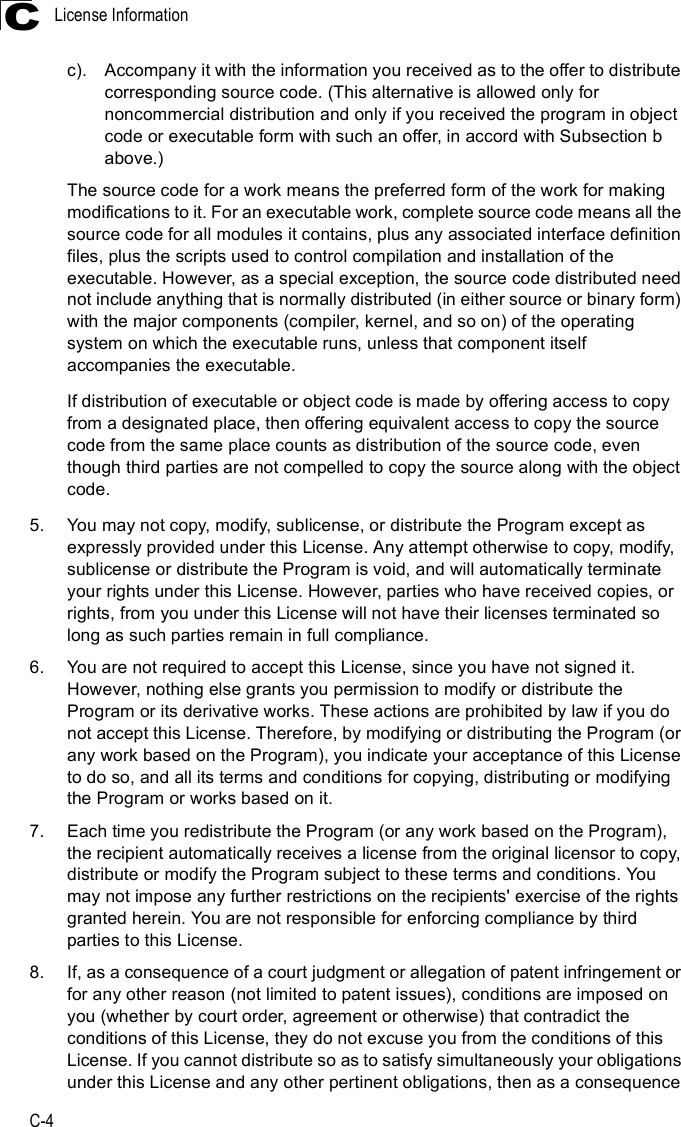 License InformationC-4Cc).Accompany it with the information you received as to the offer to distribute corresponding source code. (This alternative is allowed only for noncommercial distribution and only if you received the program in object code or executable form with such an offer, in accord with Subsection b above.)The source code for a work means the preferred form of the work for making modifications to it. For an executable work, complete source code means all the source code for all modules it contains, plus any associated interface definition files, plus the scripts used to control compilation and installation of the executable. However, as a special exception, the source code distributed need not include anything that is normally distributed (in either source or binary form) with the major components (compiler, kernel, and so on) of the operating system on which the executable runs, unless that component itself accompanies the executable.If distribution of executable or object code is made by offering access to copy from a designated place, then offering equivalent access to copy the source code from the same place counts as distribution of the source code, even though third parties are not compelled to copy the source along with the object code.5.You may not copy, modify, sublicense, or distribute the Program except as expressly provided under this License. Any attempt otherwise to copy, modify, sublicense or distribute the Program is void, and will automatically terminate your rights under this License. However, parties who have received copies, or rights, from you under this License will not have their licenses terminated so long as such parties remain in full compliance.6.You are not required to accept this License, since you have not signed it.  However, nothing else grants you permission to modify or distribute the Program or its derivative works. These actions are prohibited by law if you do not accept this License. Therefore, by modifying or distributing the Program (or any work based on the Program), you indicate your acceptance of this License to do so, and all its terms and conditions for copying, distributing or modifying the Program or works based on it.7.Each time you redistribute the Program (or any work based on the Program), the recipient automatically receives a license from the original licensor to copy, distribute or modify the Program subject to these terms and conditions. You may not impose any further restrictions on the recipients&apos; exercise of the rights granted herein. You are not responsible for enforcing compliance by third parties to this License.8.If, as a consequence of a court judgment or allegation of patent infringement or for any other reason (not limited to patent issues), conditions are imposed on you (whether by court order, agreement or otherwise) that contradict the conditions of this License, they do not excuse you from the conditions of this License. If you cannot distribute so as to satisfy simultaneously your obligations under this License and any other pertinent obligations, then as a consequence 