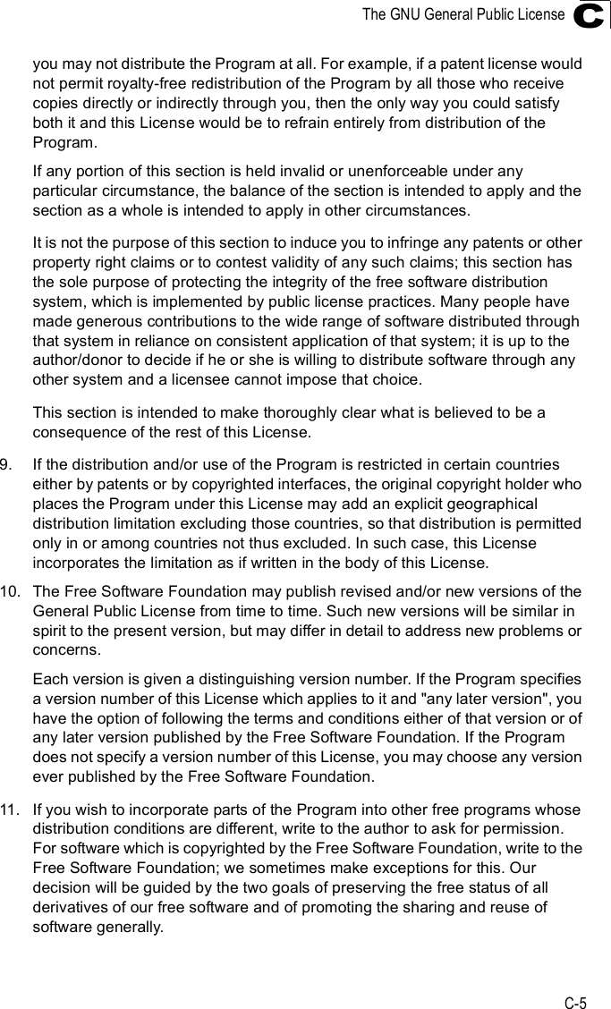 The GNU General Public LicenseC-5Cyou may not distribute the Program at all. For example, if a patent license would not permit royalty-free redistribution of the Program by all those who receive copies directly or indirectly through you, then the only way you could satisfy both it and this License would be to refrain entirely from distribution of the Program.If any portion of this section is held invalid or unenforceable under any particular circumstance, the balance of the section is intended to apply and the section as a whole is intended to apply in other circumstances.It is not the purpose of this section to induce you to infringe any patents or other property right claims or to contest validity of any such claims; this section has the sole purpose of protecting the integrity of the free software distribution system, which is implemented by public license practices. Many people have made generous contributions to the wide range of software distributed through that system in reliance on consistent application of that system; it is up to the author/donor to decide if he or she is willing to distribute software through any other system and a licensee cannot impose that choice.This section is intended to make thoroughly clear what is believed to be a consequence of the rest of this License.9.If the distribution and/or use of the Program is restricted in certain countries either by patents or by copyrighted interfaces, the original copyright holder who places the Program under this License may add an explicit geographical distribution limitation excluding those countries, so that distribution is permitted only in or among countries not thus excluded. In such case, this License incorporates the limitation as if written in the body of this License.10.The Free Software Foundation may publish revised and/or new versions of the General Public License from time to time. Such new versions will be similar in spirit to the present version, but may differ in detail to address new problems or concerns.Each version is given a distinguishing version number. If the Program specifies a version number of this License which applies to it and &quot;any later version&quot;, you have the option of following the terms and conditions either of that version or of any later version published by the Free Software Foundation. If the Program does not specify a version number of this License, you may choose any version ever published by the Free Software Foundation.11.If you wish to incorporate parts of the Program into other free programs whose distribution conditions are different, write to the author to ask for permission.  For software which is copyrighted by the Free Software Foundation, write to the Free Software Foundation; we sometimes make exceptions for this. Our decision will be guided by the two goals of preserving the free status of all derivatives of our free software and of promoting the sharing and reuse of software generally.