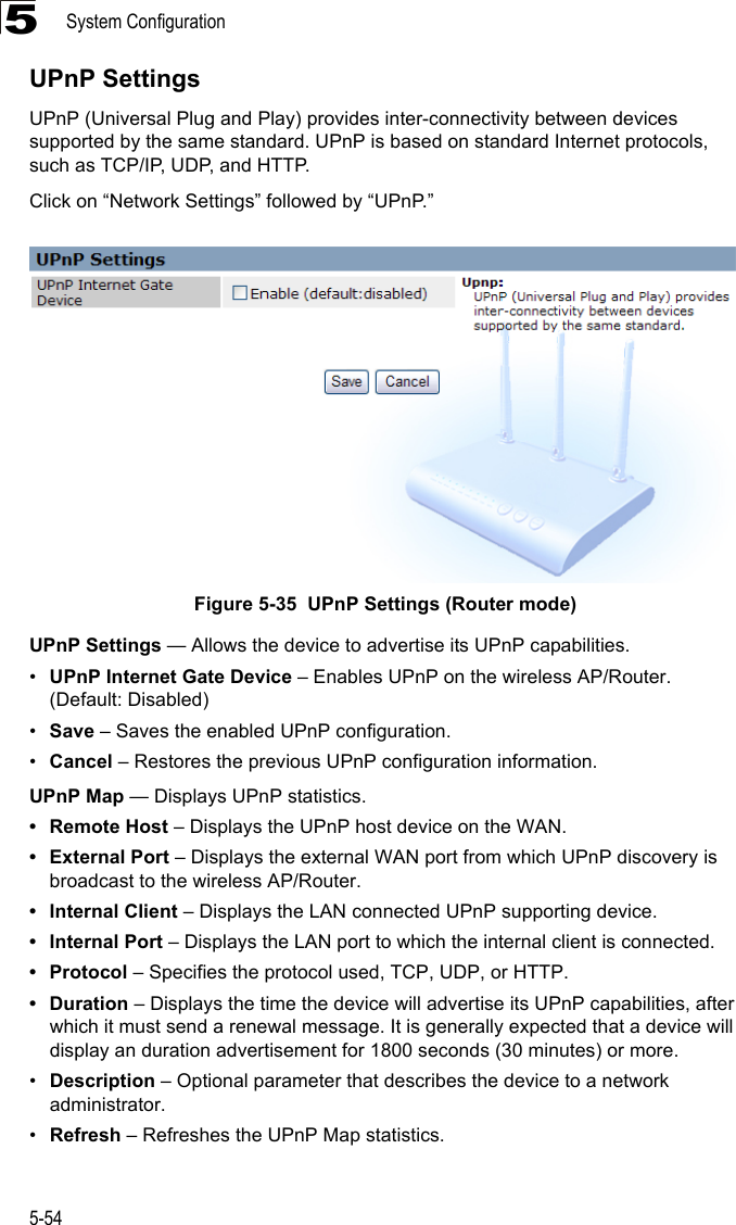 System Configuration5-545UPnP SettingsUPnP (Universal Plug and Play) provides inter-connectivity between devices supported by the same standard. UPnP is based on standard Internet protocols, such as TCP/IP, UDP, and HTTP.Click on “Network Settings” followed by “UPnP.”Figure 5-35  UPnP Settings (Router mode)UPnP Settings — Allows the device to advertise its UPnP capabilities.•UPnP Internet Gate Device – Enables UPnP on the wireless AP/Router. (Default: Disabled)•Save – Saves the enabled UPnP configuration.•Cancel – Restores the previous UPnP configuration information.UPnP Map — Displays UPnP statistics.• Remote Host – Displays the UPnP host device on the WAN.• External Port – Displays the external WAN port from which UPnP discovery is broadcast to the wireless AP/Router.• Internal Client – Displays the LAN connected UPnP supporting device.•Internal Port – Displays the LAN port to which the internal client is connected.•Protocol – Specifies the protocol used, TCP, UDP, or HTTP.•Duration – Displays the time the device will advertise its UPnP capabilities, after which it must send a renewal message. It is generally expected that a device will display an duration advertisement for 1800 seconds (30 minutes) or more.•Description – Optional parameter that describes the device to a network administrator.•Refresh – Refreshes the UPnP Map statistics.