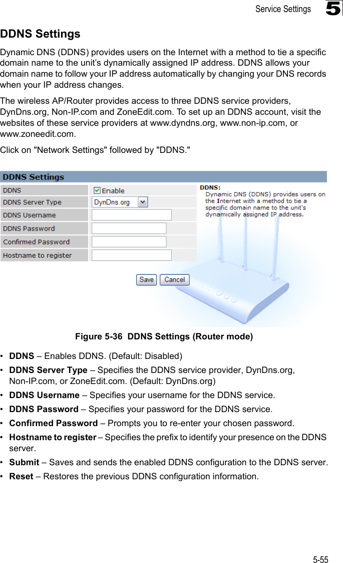 Service Settings5-555DDNS SettingsDynamic DNS (DDNS) provides users on the Internet with a method to tie a specific domain name to the unit’s dynamically assigned IP address. DDNS allows your domain name to follow your IP address automatically by changing your DNS records when your IP address changes.The wireless AP/Router provides access to three DDNS service providers, DynDns.org, Non-IP.com and ZoneEdit.com. To set up an DDNS account, visit the websites of these service providers at www.dyndns.org, www.non-ip.com, or www.zoneedit.com. Click on &quot;Network Settings&quot; followed by &quot;DDNS.&quot;Figure 5-36  DDNS Settings (Router mode)•DDNS – Enables DDNS. (Default: Disabled)•DDNS Server Type – Specifies the DDNS service provider, DynDns.org, Non-IP.com, or ZoneEdit.com. (Default: DynDns.org)•DDNS Username – Specifies your username for the DDNS service.•DDNS Password – Specifies your password for the DDNS service.•Confirmed Password – Prompts you to re-enter your chosen password.•Hostname to register – Specifies the prefix to identify your presence on the DDNS server.•Submit – Saves and sends the enabled DDNS configuration to the DDNS server.•Reset – Restores the previous DDNS configuration information.