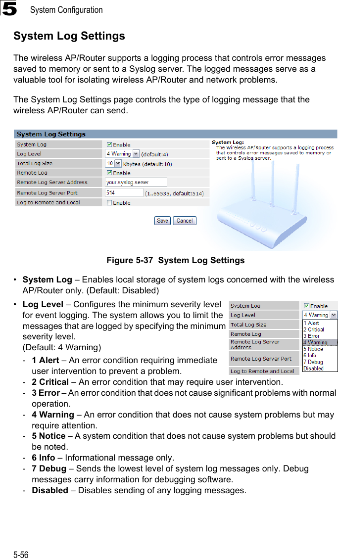 System Configuration5-565System Log SettingsThe wireless AP/Router supports a logging process that controls error messages saved to memory or sent to a Syslog server. The logged messages serve as a valuable tool for isolating wireless AP/Router and network problems.The System Log Settings page controls the type of logging message that the wireless AP/Router can send.Figure 5-37  System Log Settings•System Log – Enables local storage of system logs concerned with the wireless AP/Router only. (Default: Disabled)•Log Level – Configures the minimum severity level for event logging. The system allows you to limit the messages that are logged by specifying the minimum severity level.(Default: 4 Warning)-1 Alert – An error condition requiring immediate user intervention to prevent a problem.-2 Critical – An error condition that may require user intervention.-3 Error – An error condition that does not cause significant problems with normal operation.-4 Warning – An error condition that does not cause system problems but may require attention.-5 Notice – A system condition that does not cause system problems but should be noted.-6 Info – Informational message only.-7 Debug – Sends the lowest level of system log messages only. Debug messages carry information for debugging software.-Disabled – Disables sending of any logging messages.