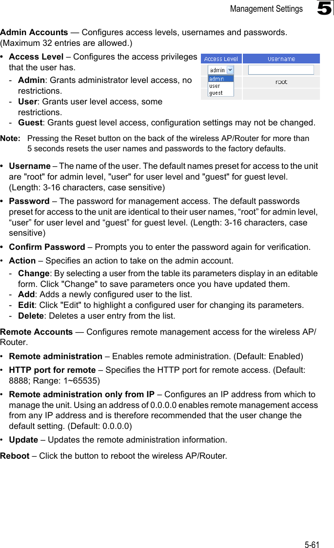 Management Settings5-615Admin Accounts — Configures access levels, usernames and passwords. (Maximum 32 entries are allowed.)• Access Level – Configures the access privileges that the user has.-Admin: Grants administrator level access, no restrictions.-User: Grants user level access, some restrictions.-Guest: Grants guest level access, configuration settings may not be changed.Note: Pressing the Reset button on the back of the wireless AP/Router for more than 5 seconds resets the user names and passwords to the factory defaults.• Username – The name of the user. The default names preset for access to the unit are &quot;root&quot; for admin level, &quot;user&quot; for user level and &quot;guest&quot; for guest level. (Length: 3-16 characters, case sensitive)• Password – The password for management access. The default passwords preset for access to the unit are identical to their user names, “root” for admin level, “user” for user level and “guest” for guest level. (Length: 3-16 characters, case sensitive)• Confirm Password – Prompts you to enter the password again for verification.•Action – Specifies an action to take on the admin account.-Change: By selecting a user from the table its parameters display in an editable form. Click &quot;Change&quot; to save parameters once you have updated them.-Add: Adds a newly configured user to the list.-Edit: Click &quot;Edit&quot; to highlight a configured user for changing its parameters.-Delete: Deletes a user entry from the list.Remote Accounts — Configures remote management access for the wireless AP/Router.•Remote administration – Enables remote administration. (Default: Enabled)•HTTP port for remote – Specifies the HTTP port for remote access. (Default: 8888; Range: 1~65535)•Remote administration only from IP – Configures an IP address from which to manage the unit. Using an address of 0.0.0.0 enables remote management access from any IP address and is therefore recommended that the user change the default setting. (Default: 0.0.0.0)•Update – Updates the remote administration information. Reboot – Click the button to reboot the wireless AP/Router.