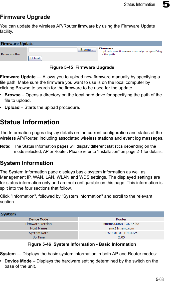 Status Information5-635Firmware UpgradeYou can update the wireless AP/Router firmware by using the Firmware Update facility.Figure 5-45  Firmware UpgradeFirmware Update — Allows you to upload new firmware manually by specifying a file path. Make sure the firmware you want to use is on the local computer by clicking Browse to search for the firmware to be used for the update.•Browse – Opens a directory on the local hard drive for specifying the path of the file to upload.•Upload – Starts the upload procedure.Status InformationThe Information pages display details on the current configuration and status of the wireless AP/Router, including associated wireless stations and event log messages.Note: The Status Information pages will display different statistics depending on the mode selected, AP or Router. Please refer to “Installation” on page 2-1 for details. System InformationThe System Information page displays basic system information as well as Management IP, WAN, LAN, WLAN and WDS settings. The displayed settings are for status information only and are not configurable on this page. This information is split into the four sections that follow. Click &quot;Information&quot;, followed by “System Information&quot; and scroll to the relevant section.Figure 5-46  System Information - Basic InformationSystem — Displays the basic system information in both AP and Router modes:• Device Mode – Displays the hardware setting determined by the switch on the base of the unit.