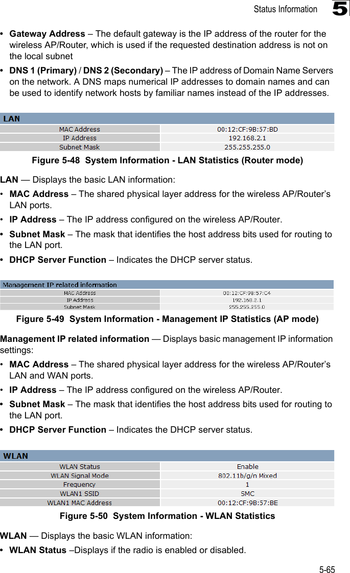 Status Information5-655• Gateway Address – The default gateway is the IP address of the router for the wireless AP/Router, which is used if the requested destination address is not on the local subnet• DNS 1 (Primary) / DNS 2 (Secondary) – The IP address of Domain Name Servers on the network. A DNS maps numerical IP addresses to domain names and can be used to identify network hosts by familiar names instead of the IP addresses.Figure 5-48  System Information - LAN Statistics (Router mode)LAN — Displays the basic LAN information:•MAC Address – The shared physical layer address for the wireless AP/Router’s LAN ports.•IP Address – The IP address configured on the wireless AP/Router.• Subnet Mask – The mask that identifies the host address bits used for routing to the LAN port.• DHCP Server Function – Indicates the DHCP server status.Figure 5-49  System Information - Management IP Statistics (AP mode)Management IP related information — Displays basic management IP information settings:•MAC Address – The shared physical layer address for the wireless AP/Router’s LAN and WAN ports.•IP Address – The IP address configured on the wireless AP/Router.• Subnet Mask – The mask that identifies the host address bits used for routing to the LAN port.• DHCP Server Function – Indicates the DHCP server status.Figure 5-50  System Information - WLAN StatisticsWLAN — Displays the basic WLAN information:• WLAN Status –Displays if the radio is enabled or disabled.