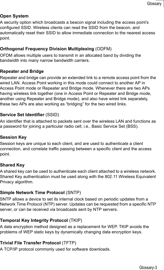 Glossary-3GlossaryOpen SystemA security option which broadcasts a beacon signal including the access point’s configured SSID. Wireless clients can read the SSID from the beacon, and automatically reset their SSID to allow immediate connection to the nearest access point. Orthogonal Frequency Division Multiplexing (ODFM)OFDM allows multiple users to transmit in an allocated band by dividing the bandwidth into many narrow bandwidth carriers.Repeater and BridgeRepeater and bridge can provide an extended link to a remote access point from the wired LAN. Access Point working in this mode could connect to another AP in Access Point mode or Repeater and Bridge mode. Whenever there are two APs having wireless link together (one in Access Point or Repeater and Bridge mode, another using Repeater and Bridge mode), and also have wired link separately, these two APs are also working as “bridging” for the two wired links.Service Set Identifier (SSID)An identifier that is attached to packets sent over the wireless LAN and functions as a password for joining a particular radio cell; i.e., Basic Service Set (BSS). Session KeySession keys are unique to each client, and are used to authenticate a client connection, and correlate traffic passing between a specific client and the access point.Shared KeyA shared key can be used to authenticate each client attached to a wireless network. Shared Key authentication must be used along with the 802.11 Wireless Equivalent Privacy algorithm. Simple Network Time Protocol (SNTP)SNTP allows a device to set its internal clock based on periodic updates from a Network Time Protocol (NTP) server. Updates can be requested from a specific NTP server, or can be received via broadcasts sent by NTP servers.Temporal Key Integrity Protocol (TKIP)A data encryption method designed as a replacement for WEP. TKIP avoids the problems of WEP static keys by dynamically changing data encryption keys. Trivial File Transfer Protocol (TFTP)A TCP/IP protocol commonly used for software downloads.