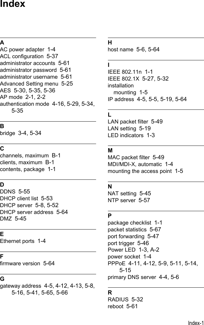 Index-1AAC power adapter 1-4ACL configuration 5-37administrator accounts 5-61administrator password 5-61administrator username 5-61Advanced Setting menu 5-25AES 5-30, 5-35, 5-36AP mode 2-1, 2-2authentication mode 4-16, 5-29, 5-34, 5-35Bbridge 3-4, 5-34Cchannels, maximum B-1clients, maximum B-1contents, package 1-1DDDNS 5-55DHCP client list 5-53DHCP server 5-8, 5-52DHCP server address 5-64DMZ 5-45EEthernet ports 1-4Ffirmware version 5-64Ggateway address 4-5, 4-12, 4-13, 5-8, 5-16, 5-41, 5-65, 5-66Hhost name 5-6, 5-64IIEEE 802.11n 1-1IEEE 802.1X 5-27, 5-32installationmounting 1-5IP address 4-5, 5-5, 5-19, 5-64LLAN packet filter 5-49LAN setting 5-19LED indicators 1-3MMAC packet filter 5-49MDI/MDI-X, automatic 1-4mounting the access point 1-5NNAT setting 5-45NTP server 5-57Ppackage checklist 1-1packet statistics 5-67port forwarding 5-47port trigger 5-46Power LED 1-3, A-2power socket 1-4PPPoE 4-11, 4-12, 5-9, 5-11, 5-14, 5-15primary DNS server 4-4, 5-6RRADIUS 5-32reboot 5-61Index