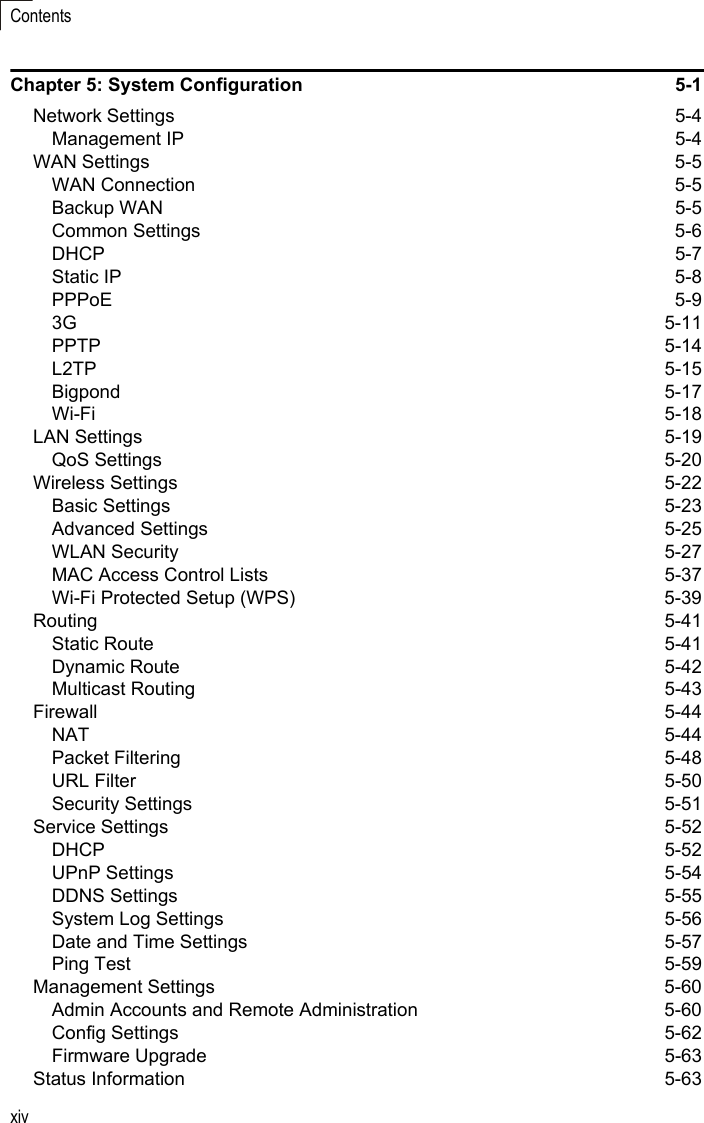 xivContentsChapter 5: System Configuration  5-1Network Settings  5-4Management IP  5-4WAN Settings  5-5WAN Connection  5-5Backup WAN  5-5Common Settings  5-6DHCP 5-7Static IP  5-8PPPoE 5-93G 5-11PPTP 5-14L2TP 5-15Bigpond 5-17Wi-Fi 5-18LAN Settings  5-19QoS Settings  5-20Wireless Settings  5-22Basic Settings  5-23Advanced Settings  5-25WLAN Security  5-27MAC Access Control Lists  5-37Wi-Fi Protected Setup (WPS)  5-39Routing 5-41Static Route  5-41Dynamic Route  5-42Multicast Routing  5-43Firewall 5-44NAT 5-44Packet Filtering  5-48URL Filter  5-50Security Settings  5-51Service Settings  5-52DHCP 5-52UPnP Settings  5-54DDNS Settings  5-55System Log Settings  5-56Date and Time Settings  5-57Ping Test  5-59Management Settings  5-60Admin Accounts and Remote Administration  5-60Config Settings  5-62Firmware Upgrade  5-63Status Information  5-63