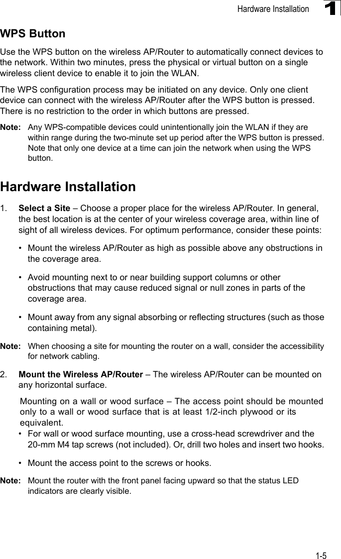 Hardware Installation1-51WPS ButtonUse the WPS button on the wireless AP/Router to automatically connect devices to the network. Within two minutes, press the physical or virtual button on a single wireless client device to enable it to join the WLAN. The WPS configuration process may be initiated on any device. Only one client device can connect with the wireless AP/Router after the WPS button is pressed. There is no restriction to the order in which buttons are pressed. Note: Any WPS-compatible devices could unintentionally join the WLAN if they are within range during the two-minute set up period after the WPS button is pressed. Note that only one device at a time can join the network when using the WPS button.Hardware Installation1. Select a Site – Choose a proper place for the wireless AP/Router. In general, the best location is at the center of your wireless coverage area, within line of sight of all wireless devices. For optimum performance, consider these points:• Mount the wireless AP/Router as high as possible above any obstructions in the coverage area.• Avoid mounting next to or near building support columns or other obstructions that may cause reduced signal or null zones in parts of the coverage area.• Mount away from any signal absorbing or reflecting structures (such as those containing metal).Note: When choosing a site for mounting the router on a wall, consider the accessibility for network cabling. 2. Mount the Wireless AP/Router – The wireless AP/Router can be mounted on any horizontal surface.Mounting on a wall or wood surface – The access point should be mounted only to a wall or wood surface that is at least 1/2-inch plywood or its equivalent. • For wall or wood surface mounting, use a cross-head screwdriver and the 20-mm M4 tap screws (not included). Or, drill two holes and insert two hooks. • Mount the access point to the screws or hooks.Note: Mount the router with the front panel facing upward so that the status LED indicators are clearly visible. 