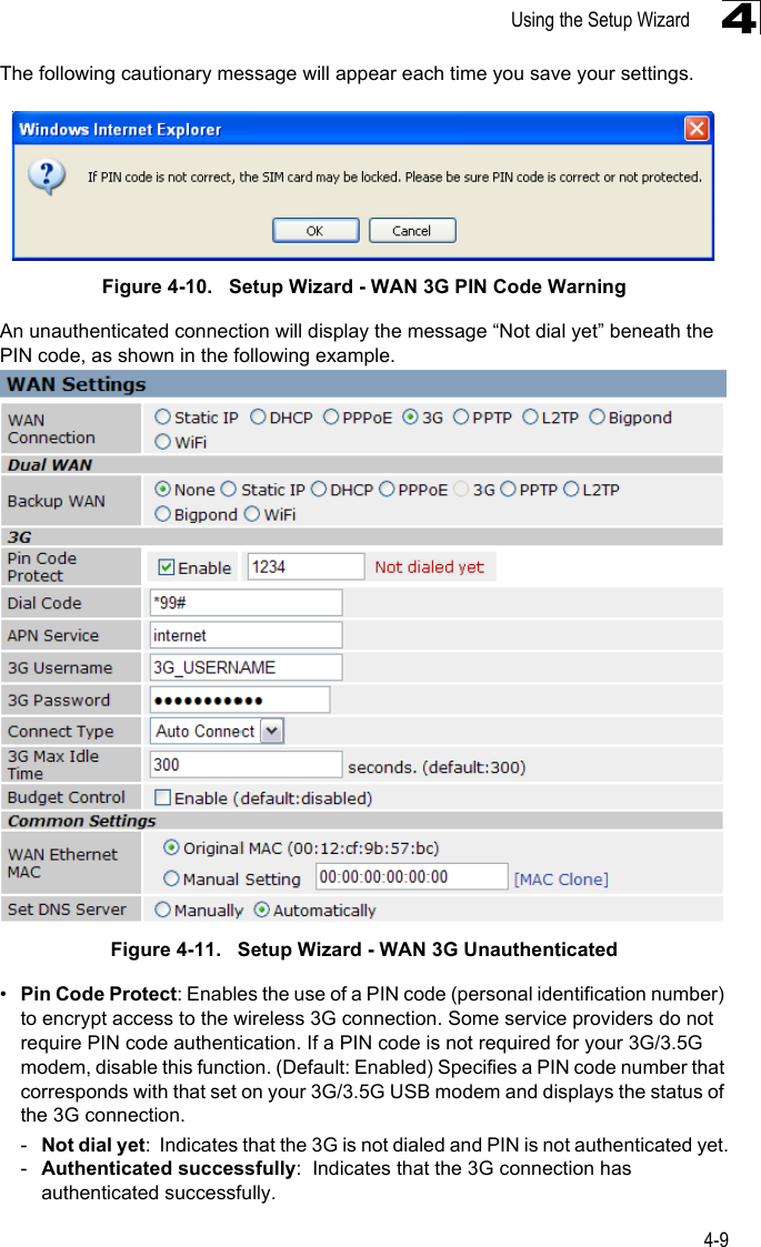 Using the Setup Wizard4-94The following cautionary message will appear each time you save your settings.Figure 4-10.   Setup Wizard - WAN 3G PIN Code WarningAn unauthenticated connection will display the message “Not dial yet” beneath the PIN code, as shown in the following example.  Figure 4-11.   Setup Wizard - WAN 3G Unauthenticated•Pin Code Protect: Enables the use of a PIN code (personal identification number) to encrypt access to the wireless 3G connection. Some service providers do not require PIN code authentication. If a PIN code is not required for your 3G/3.5G modem, disable this function. (Default: Enabled) Specifies a PIN code number that corresponds with that set on your 3G/3.5G USB modem and displays the status of the 3G connection.-Not dial yet:  Indicates that the 3G is not dialed and PIN is not authenticated yet.-Authenticated successfully:  Indicates that the 3G connection has authenticated successfully.