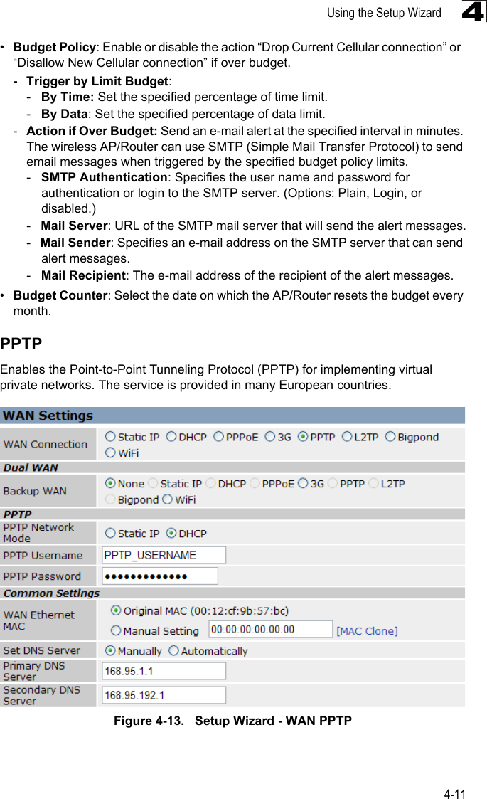 Using the Setup Wizard4-114•Budget Policy: Enable or disable the action “Drop Current Cellular connection” or  “Disallow New Cellular connection” if over budget. - Trigger by Limit Budget:-   By Time: Set the specified percentage of time limit.-   By Data: Set the specified percentage of data limit.-Action if Over Budget: Send an e-mail alert at the specified interval in minutes. The wireless AP/Router can use SMTP (Simple Mail Transfer Protocol) to send email messages when triggered by the specified budget policy limits. -   SMTP Authentication: Specifies the user name and password for authentication or login to the SMTP server. (Options: Plain, Login, or disabled.)-   Mail Server: URL of the SMTP mail server that will send the alert messages.-   Mail Sender: Specifies an e-mail address on the SMTP server that can send alert messages.-   Mail Recipient: The e-mail address of the recipient of the alert messages. •Budget Counter: Select the date on which the AP/Router resets the budget every month.PPTPEnables the Point-to-Point Tunneling Protocol (PPTP) for implementing virtual private networks. The service is provided in many European countries. Figure 4-13.   Setup Wizard - WAN PPTP