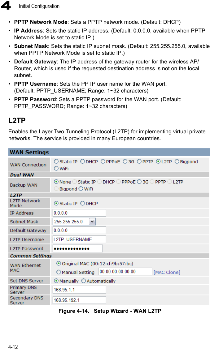 Initial Configuration4-124•PPTP Network Mode: Sets a PPTP network mode. (Default: DHCP)•IP Address: Sets the static IP address. (Default: 0.0.0.0, available when PPTP Network Mode is set to static IP.)•Subnet Mask: Sets the static IP subnet mask. (Default: 255.255.255.0, available when PPTP Network Mode is set to static IP.)•Default Gateway: The IP address of the gateway router for the wireless AP/Router, which is used if the requested destination address is not on the local subnet.•PPTP Username: Sets the PPTP user name for the WAN port. (Default: PPTP_USERNAME; Range: 1~32 characters)•PPTP Password: Sets a PPTP password for the WAN port. (Default: PPTP_PASSWORD; Range: 1~32 characters)L2TPEnables the Layer Two Tunneling Protocol (L2TP) for implementing virtual private networks. The service is provided in many European countries. Figure 4-14.   Setup Wizard - WAN L2TP