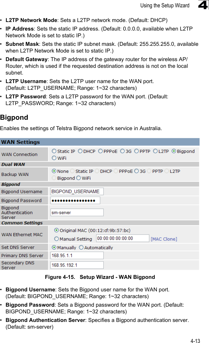 Using the Setup Wizard4-134•L2TP Network Mode: Sets a L2TP network mode. (Default: DHCP)•IP Address: Sets the static IP address. (Default: 0.0.0.0, available when L2TP Network Mode is set to static IP.)•Subnet Mask: Sets the static IP subnet mask. (Default: 255.255.255.0, available when L2TP Network Mode is set to static IP.)•Default Gateway: The IP address of the gateway router for the wireless AP/Router, which is used if the requested destination address is not on the local subnet.•L2TP Username: Sets the L2TP user name for the WAN port. (Default: L2TP_USERNAME; Range: 1~32 characters)•L2TP Password: Sets a L2TP password for the WAN port. (Default: L2TP_PASSWORD; Range: 1~32 characters)BigpondEnables the settings of Telstra Bigpond network service in Australia. Figure 4-15.   Setup Wizard - WAN Bigpond•Bigpond Username: Sets the Bigpond user name for the WAN port. (Default: BIGPOND_USERNAME; Range: 1~32 characters)•Bigpond Password: Sets a Bigpond password for the WAN port. (Default: BIGPOND_USERNAME; Range: 1~32 characters)•Bigpond Authentication Server: Specifies a Bigpond authentication server. (Default: sm-server)