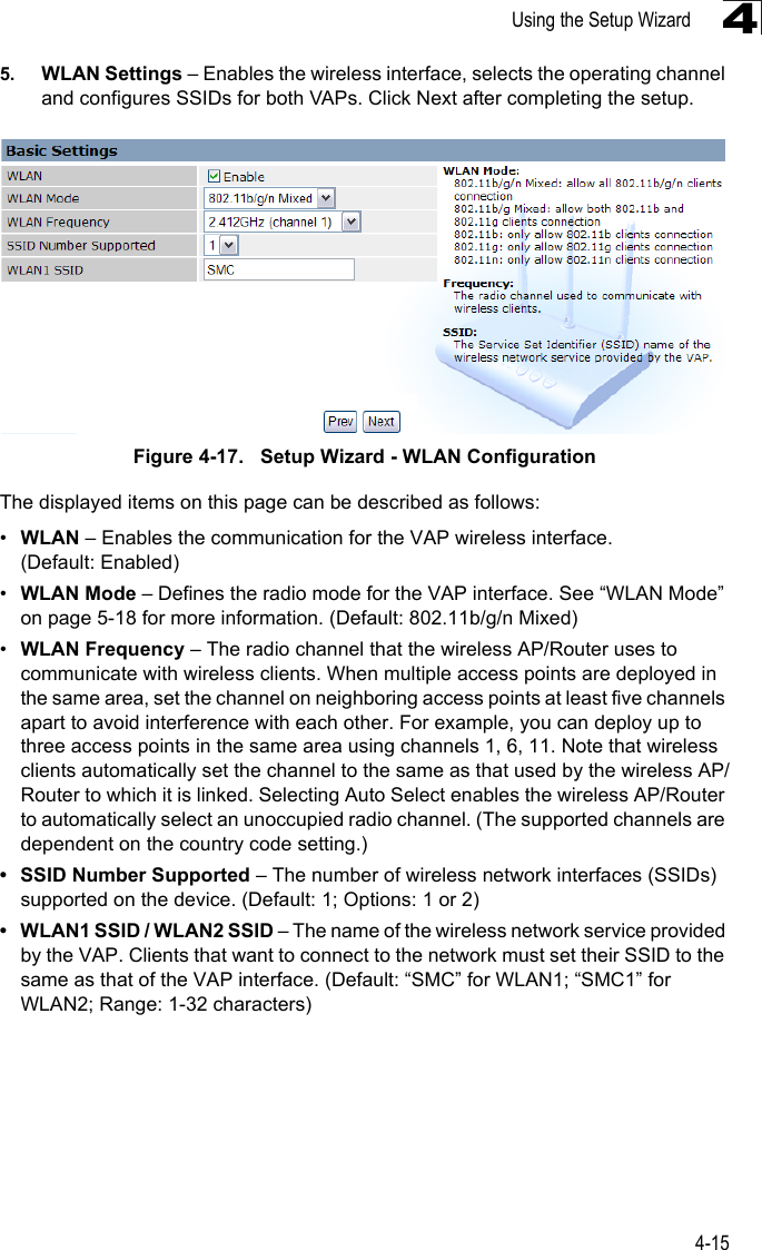 Using the Setup Wizard4-1545. WLAN Settings – Enables the wireless interface, selects the operating channel and configures SSIDs for both VAPs. Click Next after completing the setup.Figure 4-17.   Setup Wizard - WLAN ConfigurationThe displayed items on this page can be described as follows:•WLAN – Enables the communication for the VAP wireless interface. (Default: Enabled)•WLAN Mode – Defines the radio mode for the VAP interface. See “WLAN Mode” on page 5-18 for more information. (Default: 802.11b/g/n Mixed)•WLAN Frequency – The radio channel that the wireless AP/Router uses to communicate with wireless clients. When multiple access points are deployed in the same area, set the channel on neighboring access points at least five channels apart to avoid interference with each other. For example, you can deploy up to three access points in the same area using channels 1, 6, 11. Note that wireless clients automatically set the channel to the same as that used by the wireless AP/Router to which it is linked. Selecting Auto Select enables the wireless AP/Router to automatically select an unoccupied radio channel. (The supported channels are dependent on the country code setting.)• SSID Number Supported – The number of wireless network interfaces (SSIDs) supported on the device. (Default: 1; Options: 1 or 2)• WLAN1 SSID / WLAN2 SSID – The name of the wireless network service provided by the VAP. Clients that want to connect to the network must set their SSID to the same as that of the VAP interface. (Default: “SMC” for WLAN1; “SMC1” for WLAN2; Range: 1-32 characters)