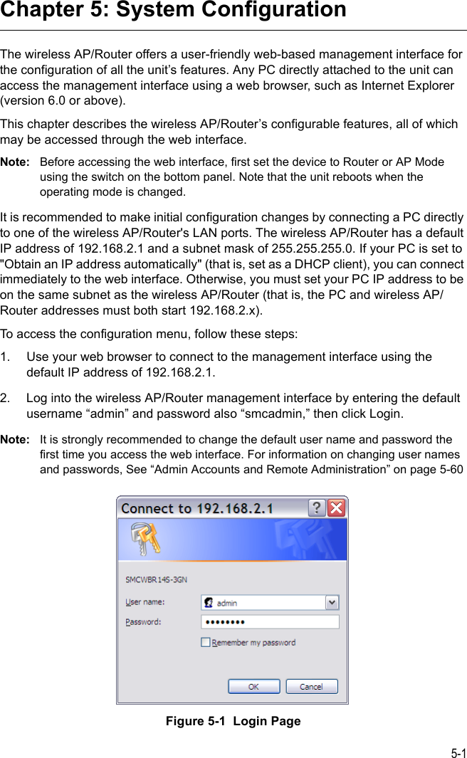 5-1Chapter 5: System ConfigurationThe wireless AP/Router offers a user-friendly web-based management interface for the configuration of all the unit’s features. Any PC directly attached to the unit can access the management interface using a web browser, such as Internet Explorer (version 6.0 or above).This chapter describes the wireless AP/Router’s configurable features, all of which may be accessed through the web interface. Note: Before accessing the web interface, first set the device to Router or AP Mode using the switch on the bottom panel. Note that the unit reboots when the operating mode is changed.It is recommended to make initial configuration changes by connecting a PC directly to one of the wireless AP/Router&apos;s LAN ports. The wireless AP/Router has a default IP address of 192.168.2.1 and a subnet mask of 255.255.255.0. If your PC is set to &quot;Obtain an IP address automatically&quot; (that is, set as a DHCP client), you can connect immediately to the web interface. Otherwise, you must set your PC IP address to be on the same subnet as the wireless AP/Router (that is, the PC and wireless AP/Router addresses must both start 192.168.2.x).To access the configuration menu, follow these steps:1. Use your web browser to connect to the management interface using the default IP address of 192.168.2.1.2. Log into the wireless AP/Router management interface by entering the default username “admin” and password also “smcadmin,” then click Login.Note: It is strongly recommended to change the default user name and password the first time you access the web interface. For information on changing user names and passwords, See “Admin Accounts and Remote Administration” on page 5-60Figure 5-1  Login Page