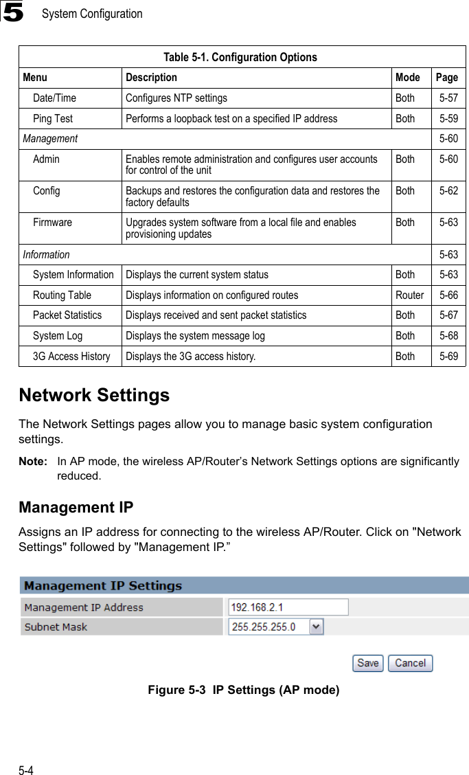 System Configuration5-45Network SettingsThe Network Settings pages allow you to manage basic system configuration settings.Note: In AP mode, the wireless AP/Router’s Network Settings options are significantly reduced.Management IPAssigns an IP address for connecting to the wireless AP/Router. Click on &quot;Network Settings&quot; followed by &quot;Management IP.”Figure 5-3  IP Settings (AP mode)Date/Time Configures NTP settings Both 5-57Ping Test Performs a loopback test on a specified IP address Both 5-59Management 5-60Admin Enables remote administration and configures user accounts for control of the unitBoth 5-60Config Backups and restores the configuration data and restores the factory defaultsBoth 5-62Firmware Upgrades system software from a local file and enables provisioning updatesBoth 5-63Information 5-63System Information Displays the current system status Both 5-63Routing Table Displays information on configured routes Router 5-66Packet Statistics Displays received and sent packet statistics Both 5-67System Log Displays the system message log Both 5-683G Access History Displays the 3G access history. Both 5-69Table 5-1. Configuration OptionsMenu Description Mode Page