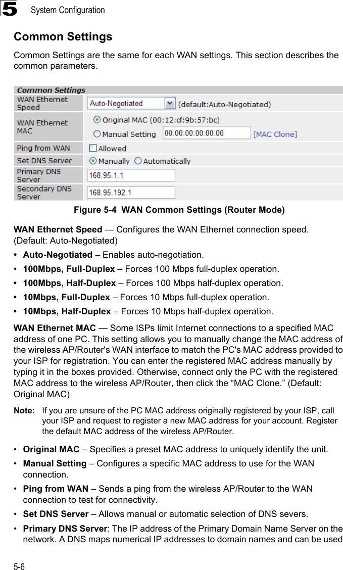 System Configuration5-65Common SettingsCommon Settings are the same for each WAN settings. This section describes the common parameters.Figure 5-4  WAN Common Settings (Router Mode) WAN Ethernet Speed — Configures the WAN Ethernet connection speed. (Default: Auto-Negotiated)• Auto-Negotiated – Enables auto-negotiation.•100Mbps, Full-Duplex – Forces 100 Mbps full-duplex operation.• 100Mbps, Half-Duplex – Forces 100 Mbps half-duplex operation.• 10Mbps, Full-Duplex – Forces 10 Mbps full-duplex operation.• 10Mbps, Half-Duplex – Forces 10 Mbps half-duplex operation.WAN Ethernet MAC — Some ISPs limit Internet connections to a specified MAC address of one PC. This setting allows you to manually change the MAC address of the wireless AP/Router&apos;s WAN interface to match the PC&apos;s MAC address provided to your ISP for registration. You can enter the registered MAC address manually by typing it in the boxes provided. Otherwise, connect only the PC with the registered MAC address to the wireless AP/Router, then click the “MAC Clone.” (Default: Original MAC)Note: If you are unsure of the PC MAC address originally registered by your ISP, call your ISP and request to register a new MAC address for your account. Register the default MAC address of the wireless AP/Router.•Original MAC – Specifies a preset MAC address to uniquely identify the unit.•Manual Setting – Configures a specific MAC address to use for the WAN connection.•Ping from WAN – Sends a ping from the wireless AP/Router to the WAN connection to test for connectivity.•Set DNS Server – Allows manual or automatic selection of DNS severs.•Primary DNS Server: The IP address of the Primary Domain Name Server on the network. A DNS maps numerical IP addresses to domain names and can be used 