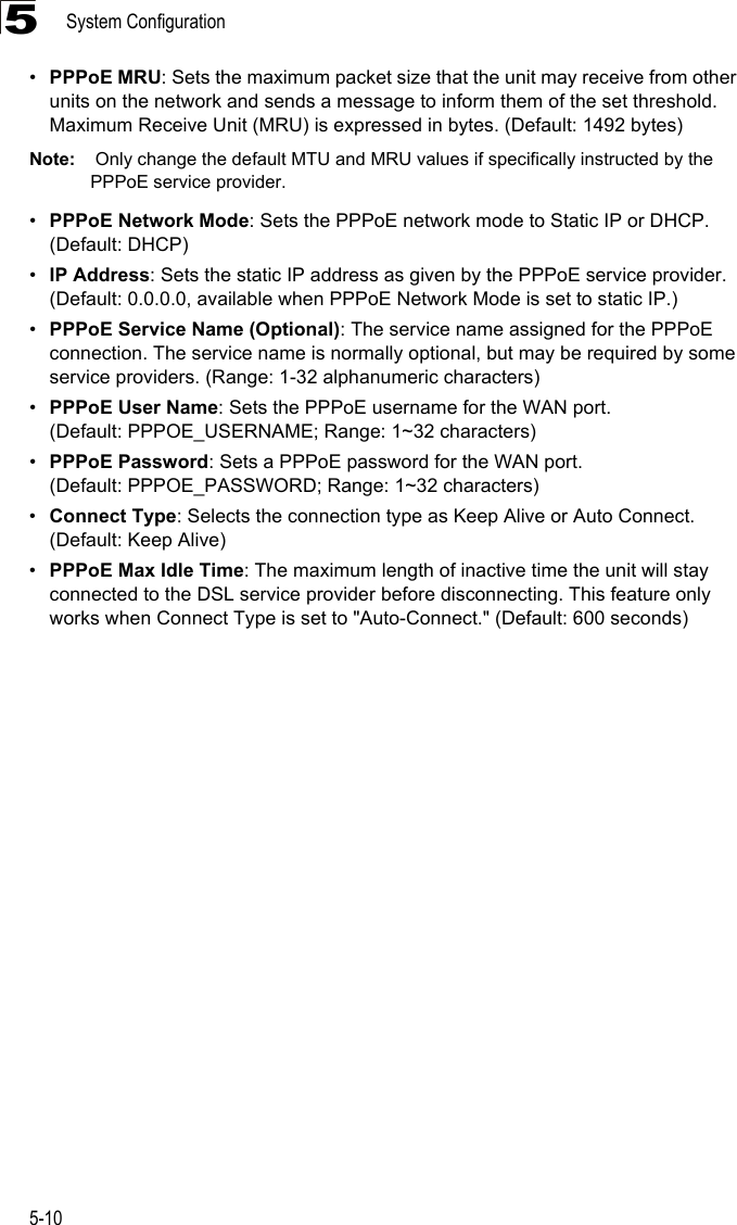 System Configuration5-105•PPPoE MRU: Sets the maximum packet size that the unit may receive from other units on the network and sends a message to inform them of the set threshold.  Maximum Receive Unit (MRU) is expressed in bytes. (Default: 1492 bytes)Note:  Only change the default MTU and MRU values if specifically instructed by the PPPoE service provider.•PPPoE Network Mode: Sets the PPPoE network mode to Static IP or DHCP. (Default: DHCP)•IP Address: Sets the static IP address as given by the PPPoE service provider. (Default: 0.0.0.0, available when PPPoE Network Mode is set to static IP.)•PPPoE Service Name (Optional): The service name assigned for the PPPoE connection. The service name is normally optional, but may be required by some service providers. (Range: 1-32 alphanumeric characters)•PPPoE User Name: Sets the PPPoE username for the WAN port. (Default: PPPOE_USERNAME; Range: 1~32 characters)•PPPoE Password: Sets a PPPoE password for the WAN port. (Default: PPPOE_PASSWORD; Range: 1~32 characters)•Connect Type: Selects the connection type as Keep Alive or Auto Connect. (Default: Keep Alive)•PPPoE Max Idle Time: The maximum length of inactive time the unit will stay connected to the DSL service provider before disconnecting. This feature only works when Connect Type is set to &quot;Auto-Connect.&quot; (Default: 600 seconds)