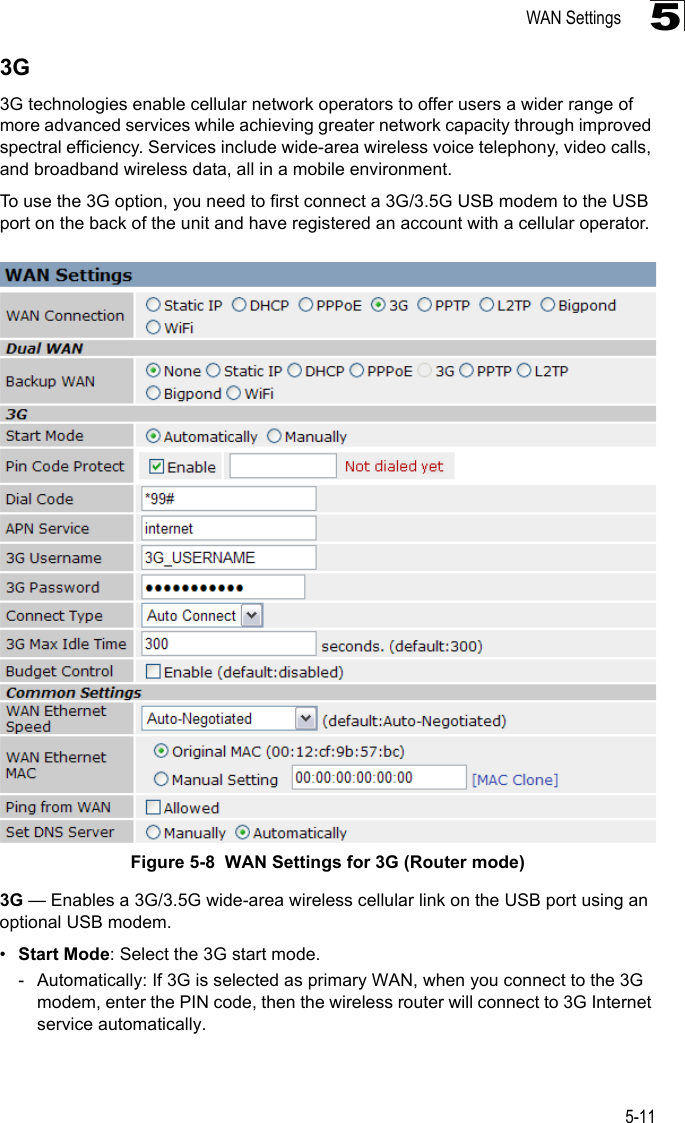 WAN Settings5-1153G3G technologies enable cellular network operators to offer users a wider range of more advanced services while achieving greater network capacity through improved spectral efficiency. Services include wide-area wireless voice telephony, video calls, and broadband wireless data, all in a mobile environment.To use the 3G option, you need to first connect a 3G/3.5G USB modem to the USB port on the back of the unit and have registered an account with a cellular operator.Figure 5-8  WAN Settings for 3G (Router mode) 3G — Enables a 3G/3.5G wide-area wireless cellular link on the USB port using an optional USB modem.•Start Mode: Select the 3G start mode.- Automatically: If 3G is selected as primary WAN, when you connect to the 3G modem, enter the PIN code, then the wireless router will connect to 3G Internet service automatically.