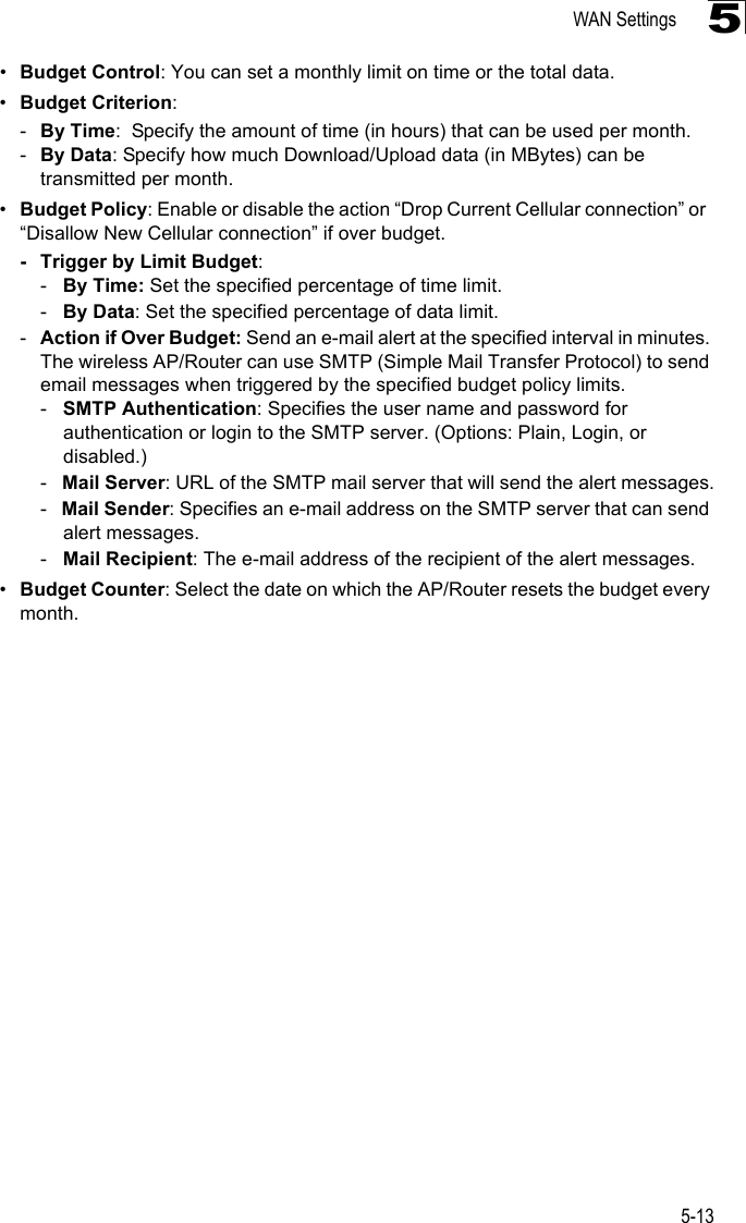 WAN Settings5-135•Budget Control: You can set a monthly limit on time or the total data.  •Budget Criterion: -By Time:  Specify the amount of time (in hours) that can be used per month.-By Data: Specify how much Download/Upload data (in MBytes) can be transmitted per month.•Budget Policy: Enable or disable the action “Drop Current Cellular connection” or  “Disallow New Cellular connection” if over budget. - Trigger by Limit Budget:-   By Time: Set the specified percentage of time limit.-   By Data: Set the specified percentage of data limit.-Action if Over Budget: Send an e-mail alert at the specified interval in minutes. The wireless AP/Router can use SMTP (Simple Mail Transfer Protocol) to send email messages when triggered by the specified budget policy limits. -   SMTP Authentication: Specifies the user name and password for authentication or login to the SMTP server. (Options: Plain, Login, or disabled.)-   Mail Server: URL of the SMTP mail server that will send the alert messages.-   Mail Sender: Specifies an e-mail address on the SMTP server that can send alert messages.-   Mail Recipient: The e-mail address of the recipient of the alert messages. •Budget Counter: Select the date on which the AP/Router resets the budget every month.