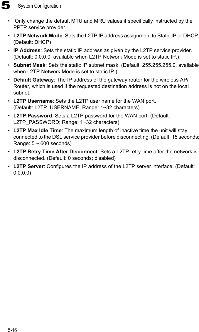 System Configuration5-165•  Only change the default MTU and MRU values if specifically instructed by the PPTP service provider.•L2TP Network Mode: Sets the L2TP IP address assignment to Static IP or DHCP. (Default: DHCP)•IP Address: Sets the static IP address as given by the L2TP service provider. (Default: 0.0.0.0, available when L2TP Network Mode is set to static IP.)•Subnet Mask: Sets the static IP subnet mask. (Default: 255.255.255.0, available when L2TP Network Mode is set to static IP.)•Default Gateway: The IP address of the gateway router for the wireless AP/Router, which is used if the requested destination address is not on the local subnet.•L2TP Username: Sets the L2TP user name for the WAN port. (Default: L2TP_USERNAME; Range: 1~32 characters)•L2TP Password: Sets a L2TP password for the WAN port. (Default: L2TP_PASSWORD; Range: 1~32 characters)•L2TP Max Idle Time: The maximum length of inactive time the unit will stay connected to the DSL service provider before disconnecting. (Default: 15 seconds; Range: 5 ~ 600 seconds)•L2TP Retry Time After Disconnect: Sets a L2TP retry time after the network is disconnected. (Default: 0 seconds; disabled)•L2TP Server: Configures the IP address of the L2TP server interface. (Default: 0.0.0.0)