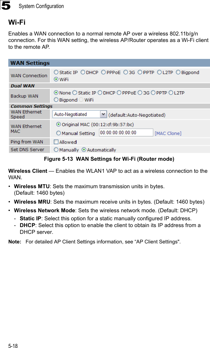 System Configuration5-185Wi-FiEnables a WAN connection to a normal remote AP over a wireless 802.11b/g/n connection. For this WAN setting, the wireless AP/Router operates as a Wi-Fi client to the remote AP.Figure 5-13  WAN Settings for Wi-Fi (Router mode)Wireless Client — Enables the WLAN1 VAP to act as a wireless connection to the WAN.•Wireless MTU: Sets the maximum transmission units in bytes. (Default: 1460 bytes)•Wireless MRU: Sets the maximum receive units in bytes. (Default: 1460 bytes)•Wireless Network Mode: Sets the wireless network mode. (Default: DHCP)-Static IP: Select this option for a static manually configured IP address.-DHCP: Select this option to enable the client to obtain its IP address from a DHCP server.Note: For detailed AP Client Settings information, see “AP Client Settings&quot;.