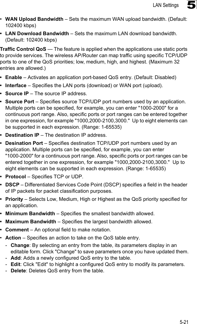 LAN Settings5-215•WAN Upload Bandwidth – Sets the maximum WAN upload bandwidth. (Default: 102400 kbps)• LAN Download Bandwidth – Sets the maximum LAN download bandwidth. (Default: 102400 kbps)Traffic Control QoS — The feature is applied when the applications use static ports to provide services. The wireless AP/Router can map traffic using specific TCP/UDP ports to one of the QoS priorities; low, medium, high, and highest. (Maximum 32 entries are allowed.)•Enable – Activates an application port-based QoS entry. (Default: Disabled) •Interface – Specifies the LAN ports (download) or WAN port (upload).• Source IP – The source IP address.• Source Port – Specifies source TCP/UDP port numbers used by an application. Multiple ports can be specified, for example, you can enter &quot;1000-2000&quot; for a continuous port range. Also, specific ports or port ranges can be entered together in one expression, for example &quot;1000,2000-2100,3000.&quot;  Up to eight elements can be supported in each expression. (Range: 1-65535)• Destination IP – The destination IP address.• Desination Port – Specifies destination TCP/UDP port numbers used by an application. Multiple ports can be specified, for example, you can enter &quot;1000-2000&quot; for a continuous port range. Also, specific ports or port ranges can be entered together in one expression, for example &quot;1000,2000-2100,3000.&quot;  Up to eight elements can be supported in each expression. (Range: 1-65535)•Protocol – Specifies TCP or UDP.•DSCP – Differentiated Services Code Point (DSCP) specifies a field in the header of IP packets for packet classification purposes.•Priority – Selects Low, Medium, High or Highest as the QoS priority specified for an application.• Minimum Bandwidth – Specifies the smallest bandwidth allowed.• Maximum Bandwidth – Specifies the largest bandwidth allowed.• Comment – An optional field to make notation.•Action – Specifies an action to take on the QoS table entry.-Change: By selecting an entry from the table, its parameters display in an editable form. Click &quot;Change&quot; to save parameters once you have updated them.-Add: Adds a newly configured QoS entry to the table.-Edit: Click &quot;Edit&quot; to highlight a configured QoS entry to modify its parameters.-Delete: Deletes QoS entry from the table.