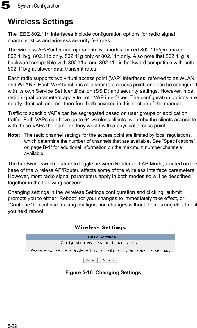 System Configuration5-225Wireless SettingsThe IEEE 802.11n interfaces include configuration options for radio signal characteristics and wireless security features. The wireless AP/Router can operate in five modes, mixed 802.11b/g/n, mixed 802.11b/g, 802.11b only, 802.11g only or 802.11n only. Also note that 802.11g is backward compatible with 802.11b, and 802.11n is backward compatible with both 802.11b/g at slower data transmit rates.Each radio supports two virtual access point (VAP) interfaces, referred to as WLAN1 and WLAN2. Each VAP functions as a separate access point, and can be configured with its own Service Set Identification (SSID) and security settings. However, most radio signal parameters apply to both VAP interfaces. The configuration options are nearly identical, and are therefore both covered in this section of the manual.Traffic to specific VAPs can be segregated based on user groups or application traffic. Both VAPs can have up to 64 wireless clients, whereby the clients associate with these VAPs the same as they would with a physical access point.Note: The radio channel settings for the access point are limited by local regulations, which determine the number of channels that are available. See “Specifications” on page B-1“ for additional information on the maximum number channels available.The hardware switch feature to toggle between Router and AP Mode, located on the base of the wireless AP/Router, affects some of the Wireless Interface parameters. However, most radio signal parameters apply in both modes so will be described together in the following sections.Changing settings in the Wireless Settings configuration and clicking “submit&quot; prompts you to either “Reboot” for your changes to immediately take effect, or “Continue” to continue making configuration changes without them taking effect until you next reboot.Figure 5-16  Changing Settings 